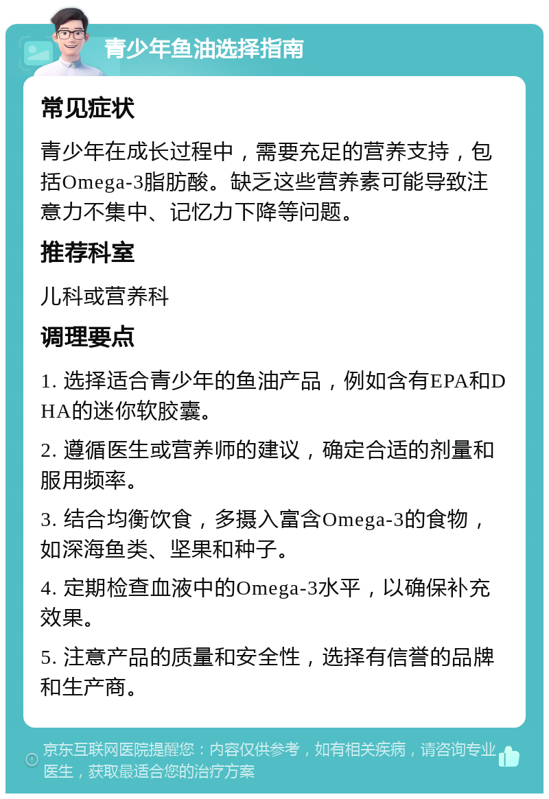 青少年鱼油选择指南 常见症状 青少年在成长过程中，需要充足的营养支持，包括Omega-3脂肪酸。缺乏这些营养素可能导致注意力不集中、记忆力下降等问题。 推荐科室 儿科或营养科 调理要点 1. 选择适合青少年的鱼油产品，例如含有EPA和DHA的迷你软胶囊。 2. 遵循医生或营养师的建议，确定合适的剂量和服用频率。 3. 结合均衡饮食，多摄入富含Omega-3的食物，如深海鱼类、坚果和种子。 4. 定期检查血液中的Omega-3水平，以确保补充效果。 5. 注意产品的质量和安全性，选择有信誉的品牌和生产商。