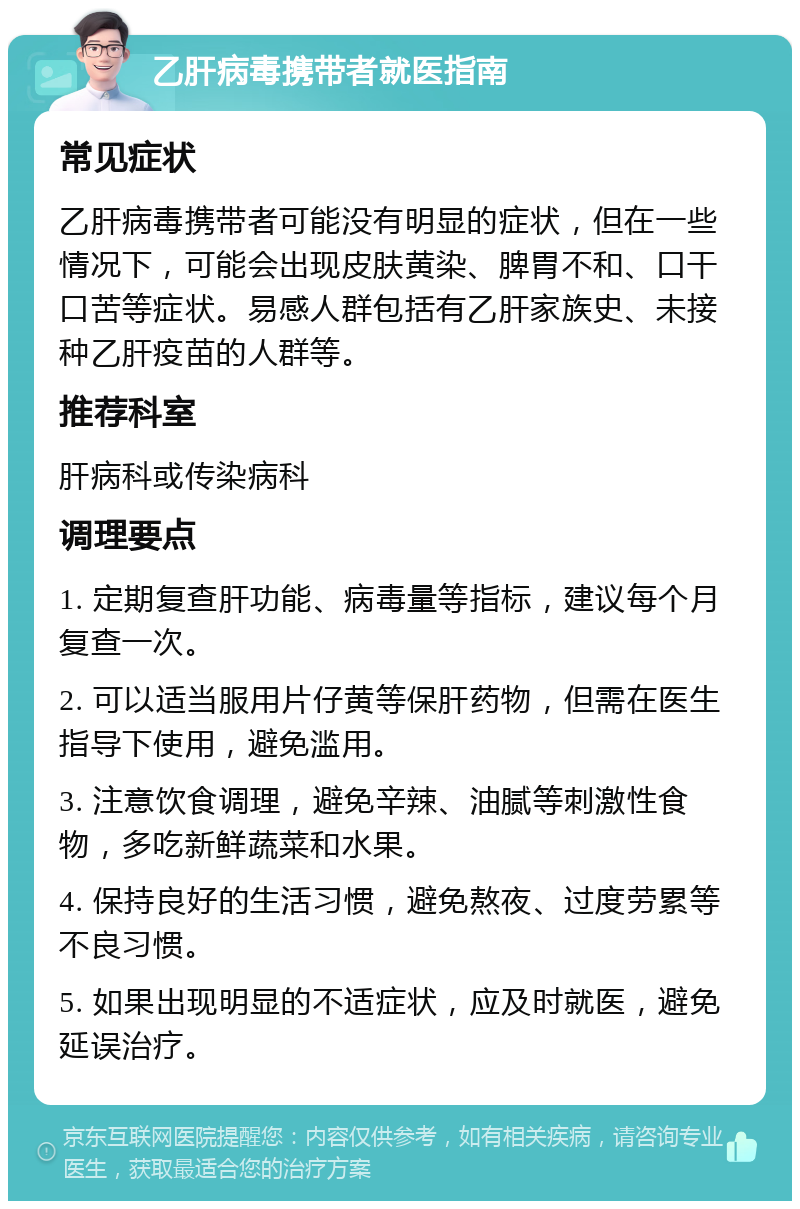 乙肝病毒携带者就医指南 常见症状 乙肝病毒携带者可能没有明显的症状，但在一些情况下，可能会出现皮肤黄染、脾胃不和、口干口苦等症状。易感人群包括有乙肝家族史、未接种乙肝疫苗的人群等。 推荐科室 肝病科或传染病科 调理要点 1. 定期复查肝功能、病毒量等指标，建议每个月复查一次。 2. 可以适当服用片仔黄等保肝药物，但需在医生指导下使用，避免滥用。 3. 注意饮食调理，避免辛辣、油腻等刺激性食物，多吃新鲜蔬菜和水果。 4. 保持良好的生活习惯，避免熬夜、过度劳累等不良习惯。 5. 如果出现明显的不适症状，应及时就医，避免延误治疗。