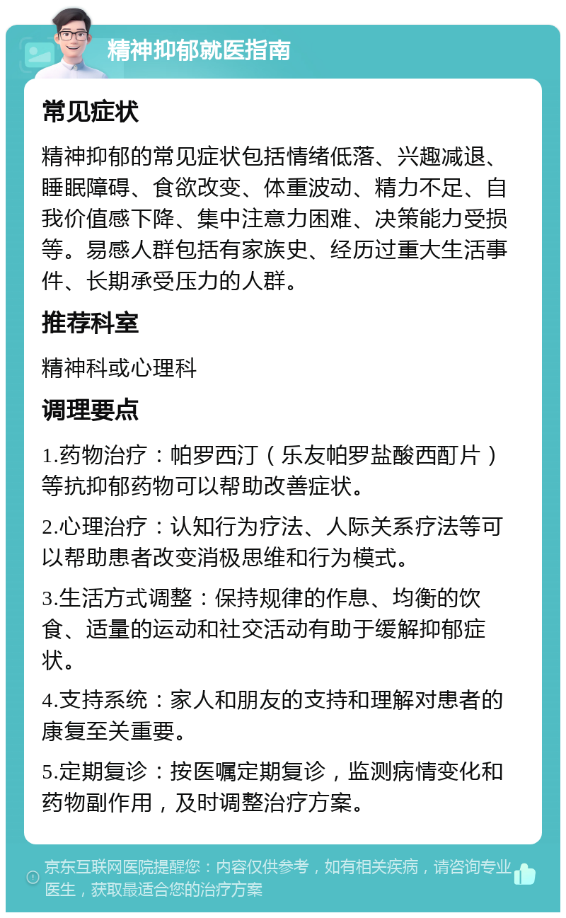 精神抑郁就医指南 常见症状 精神抑郁的常见症状包括情绪低落、兴趣减退、睡眠障碍、食欲改变、体重波动、精力不足、自我价值感下降、集中注意力困难、决策能力受损等。易感人群包括有家族史、经历过重大生活事件、长期承受压力的人群。 推荐科室 精神科或心理科 调理要点 1.药物治疗：帕罗西汀（乐友帕罗盐酸西酊片）等抗抑郁药物可以帮助改善症状。 2.心理治疗：认知行为疗法、人际关系疗法等可以帮助患者改变消极思维和行为模式。 3.生活方式调整：保持规律的作息、均衡的饮食、适量的运动和社交活动有助于缓解抑郁症状。 4.支持系统：家人和朋友的支持和理解对患者的康复至关重要。 5.定期复诊：按医嘱定期复诊，监测病情变化和药物副作用，及时调整治疗方案。