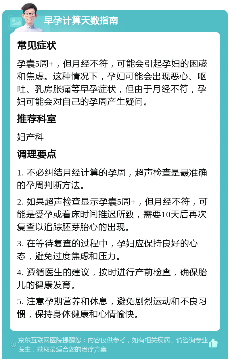 早孕计算天数指南 常见症状 孕囊5周+，但月经不符，可能会引起孕妇的困惑和焦虑。这种情况下，孕妇可能会出现恶心、呕吐、乳房胀痛等早孕症状，但由于月经不符，孕妇可能会对自己的孕周产生疑问。 推荐科室 妇产科 调理要点 1. 不必纠结月经计算的孕周，超声检查是最准确的孕周判断方法。 2. 如果超声检查显示孕囊5周+，但月经不符，可能是受孕或着床时间推迟所致，需要10天后再次复查以追踪胚芽胎心的出现。 3. 在等待复查的过程中，孕妇应保持良好的心态，避免过度焦虑和压力。 4. 遵循医生的建议，按时进行产前检查，确保胎儿的健康发育。 5. 注意孕期营养和休息，避免剧烈运动和不良习惯，保持身体健康和心情愉快。