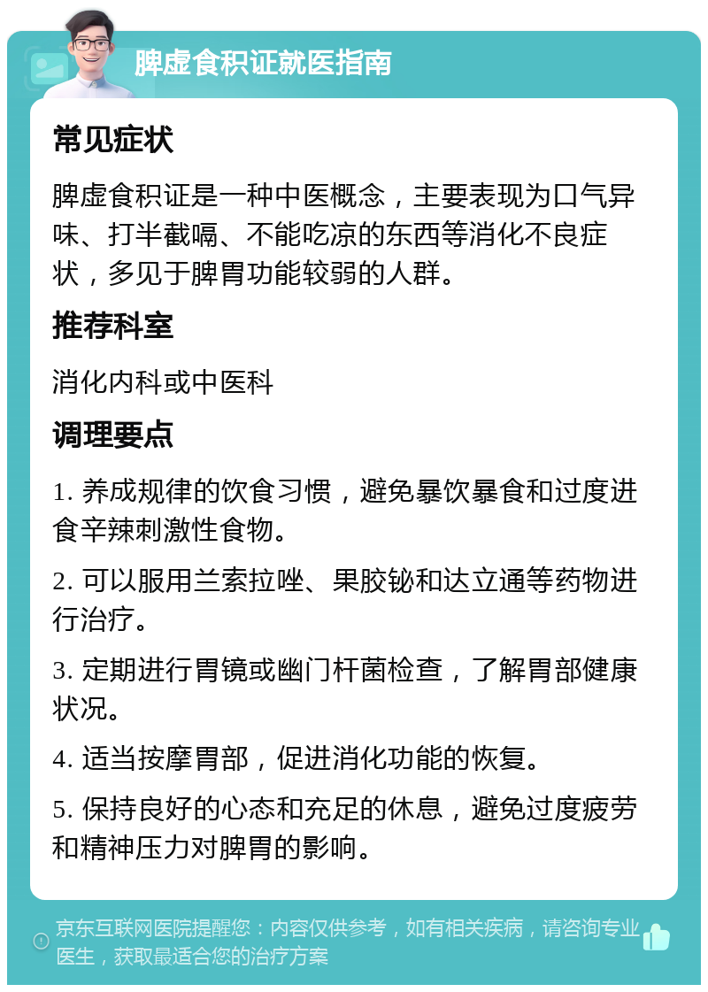 脾虚食积证就医指南 常见症状 脾虚食积证是一种中医概念，主要表现为口气异味、打半截嗝、不能吃凉的东西等消化不良症状，多见于脾胃功能较弱的人群。 推荐科室 消化内科或中医科 调理要点 1. 养成规律的饮食习惯，避免暴饮暴食和过度进食辛辣刺激性食物。 2. 可以服用兰索拉唑、果胶铋和达立通等药物进行治疗。 3. 定期进行胃镜或幽门杆菌检查，了解胃部健康状况。 4. 适当按摩胃部，促进消化功能的恢复。 5. 保持良好的心态和充足的休息，避免过度疲劳和精神压力对脾胃的影响。