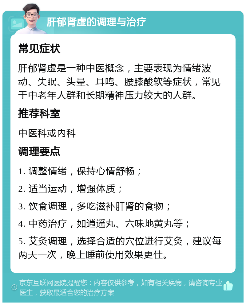 肝郁肾虚的调理与治疗 常见症状 肝郁肾虚是一种中医概念，主要表现为情绪波动、失眠、头晕、耳鸣、腰膝酸软等症状，常见于中老年人群和长期精神压力较大的人群。 推荐科室 中医科或内科 调理要点 1. 调整情绪，保持心情舒畅； 2. 适当运动，增强体质； 3. 饮食调理，多吃滋补肝肾的食物； 4. 中药治疗，如逍遥丸、六味地黄丸等； 5. 艾灸调理，选择合适的穴位进行艾灸，建议每两天一次，晚上睡前使用效果更佳。