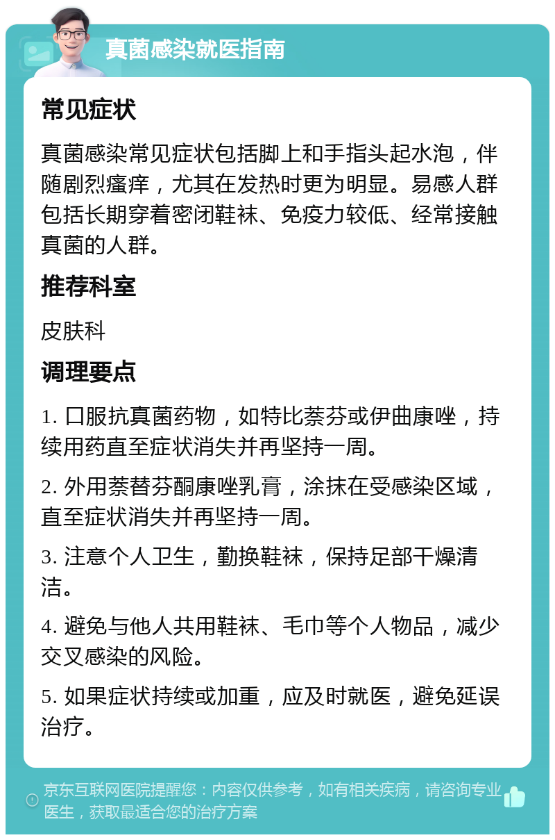 真菌感染就医指南 常见症状 真菌感染常见症状包括脚上和手指头起水泡，伴随剧烈瘙痒，尤其在发热时更为明显。易感人群包括长期穿着密闭鞋袜、免疫力较低、经常接触真菌的人群。 推荐科室 皮肤科 调理要点 1. 口服抗真菌药物，如特比萘芬或伊曲康唑，持续用药直至症状消失并再坚持一周。 2. 外用萘替芬酮康唑乳膏，涂抹在受感染区域，直至症状消失并再坚持一周。 3. 注意个人卫生，勤换鞋袜，保持足部干燥清洁。 4. 避免与他人共用鞋袜、毛巾等个人物品，减少交叉感染的风险。 5. 如果症状持续或加重，应及时就医，避免延误治疗。