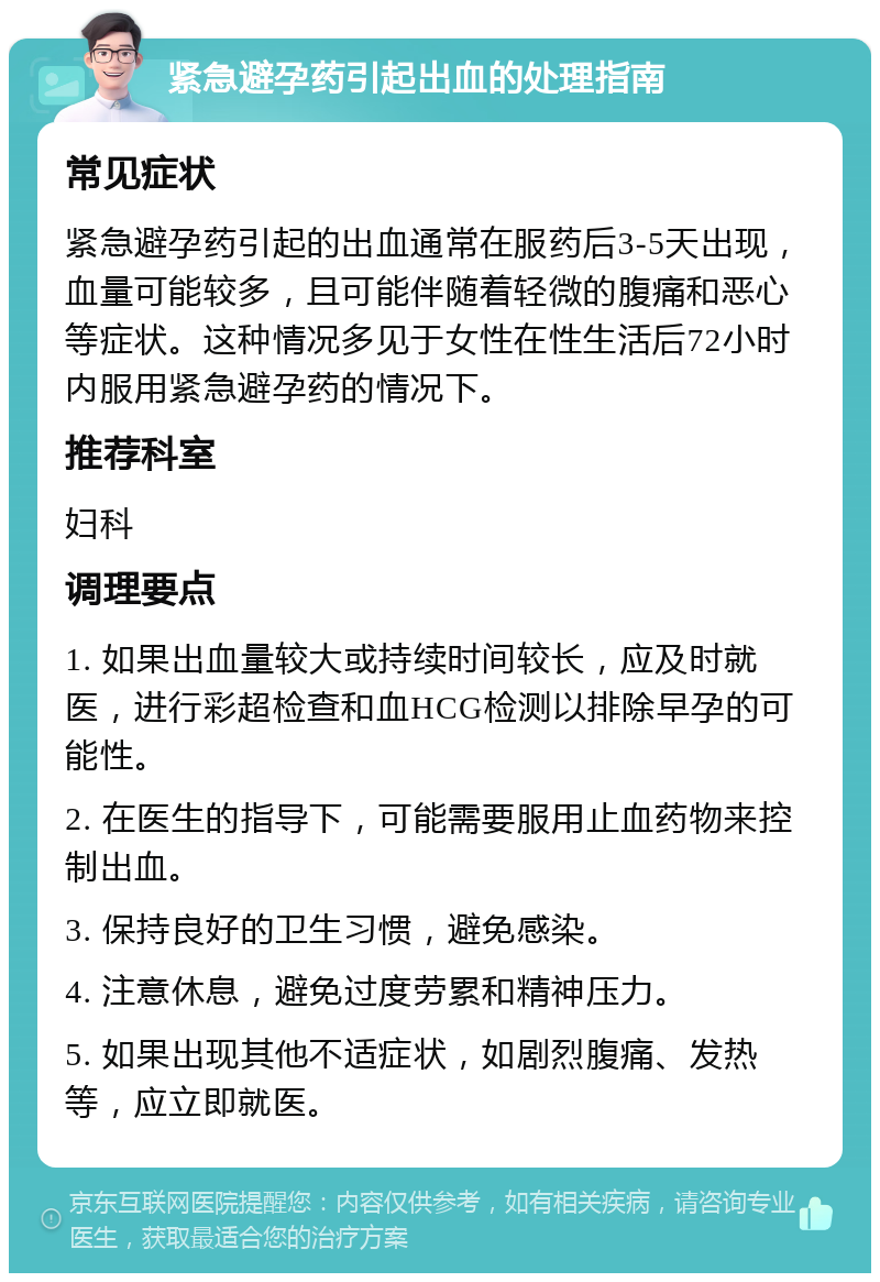 紧急避孕药引起出血的处理指南 常见症状 紧急避孕药引起的出血通常在服药后3-5天出现，血量可能较多，且可能伴随着轻微的腹痛和恶心等症状。这种情况多见于女性在性生活后72小时内服用紧急避孕药的情况下。 推荐科室 妇科 调理要点 1. 如果出血量较大或持续时间较长，应及时就医，进行彩超检查和血HCG检测以排除早孕的可能性。 2. 在医生的指导下，可能需要服用止血药物来控制出血。 3. 保持良好的卫生习惯，避免感染。 4. 注意休息，避免过度劳累和精神压力。 5. 如果出现其他不适症状，如剧烈腹痛、发热等，应立即就医。