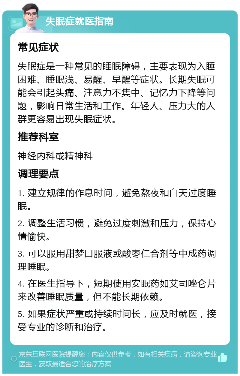 失眠症就医指南 常见症状 失眠症是一种常见的睡眠障碍，主要表现为入睡困难、睡眠浅、易醒、早醒等症状。长期失眠可能会引起头痛、注意力不集中、记忆力下降等问题，影响日常生活和工作。年轻人、压力大的人群更容易出现失眠症状。 推荐科室 神经内科或精神科 调理要点 1. 建立规律的作息时间，避免熬夜和白天过度睡眠。 2. 调整生活习惯，避免过度刺激和压力，保持心情愉快。 3. 可以服用甜梦口服液或酸枣仁合剂等中成药调理睡眠。 4. 在医生指导下，短期使用安眠药如艾司唑仑片来改善睡眠质量，但不能长期依赖。 5. 如果症状严重或持续时间长，应及时就医，接受专业的诊断和治疗。