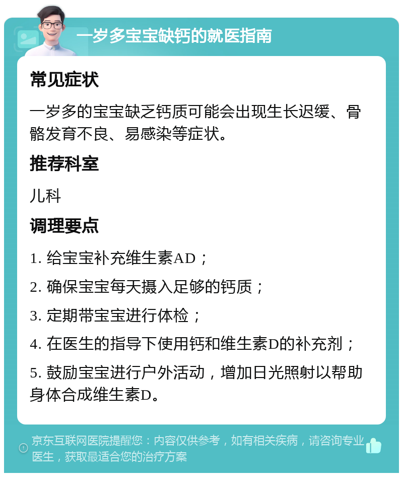 一岁多宝宝缺钙的就医指南 常见症状 一岁多的宝宝缺乏钙质可能会出现生长迟缓、骨骼发育不良、易感染等症状。 推荐科室 儿科 调理要点 1. 给宝宝补充维生素AD； 2. 确保宝宝每天摄入足够的钙质； 3. 定期带宝宝进行体检； 4. 在医生的指导下使用钙和维生素D的补充剂； 5. 鼓励宝宝进行户外活动，增加日光照射以帮助身体合成维生素D。