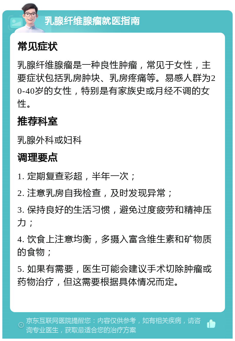 乳腺纤维腺瘤就医指南 常见症状 乳腺纤维腺瘤是一种良性肿瘤，常见于女性，主要症状包括乳房肿块、乳房疼痛等。易感人群为20-40岁的女性，特别是有家族史或月经不调的女性。 推荐科室 乳腺外科或妇科 调理要点 1. 定期复查彩超，半年一次； 2. 注意乳房自我检查，及时发现异常； 3. 保持良好的生活习惯，避免过度疲劳和精神压力； 4. 饮食上注意均衡，多摄入富含维生素和矿物质的食物； 5. 如果有需要，医生可能会建议手术切除肿瘤或药物治疗，但这需要根据具体情况而定。