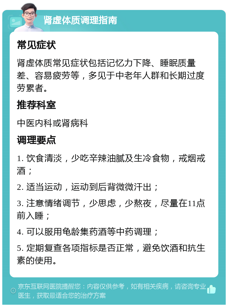 肾虚体质调理指南 常见症状 肾虚体质常见症状包括记忆力下降、睡眠质量差、容易疲劳等，多见于中老年人群和长期过度劳累者。 推荐科室 中医内科或肾病科 调理要点 1. 饮食清淡，少吃辛辣油腻及生冷食物，戒烟戒酒； 2. 适当运动，运动到后背微微汗出； 3. 注意情绪调节，少思虑，少熬夜，尽量在11点前入睡； 4. 可以服用龟龄集药酒等中药调理； 5. 定期复查各项指标是否正常，避免饮酒和抗生素的使用。