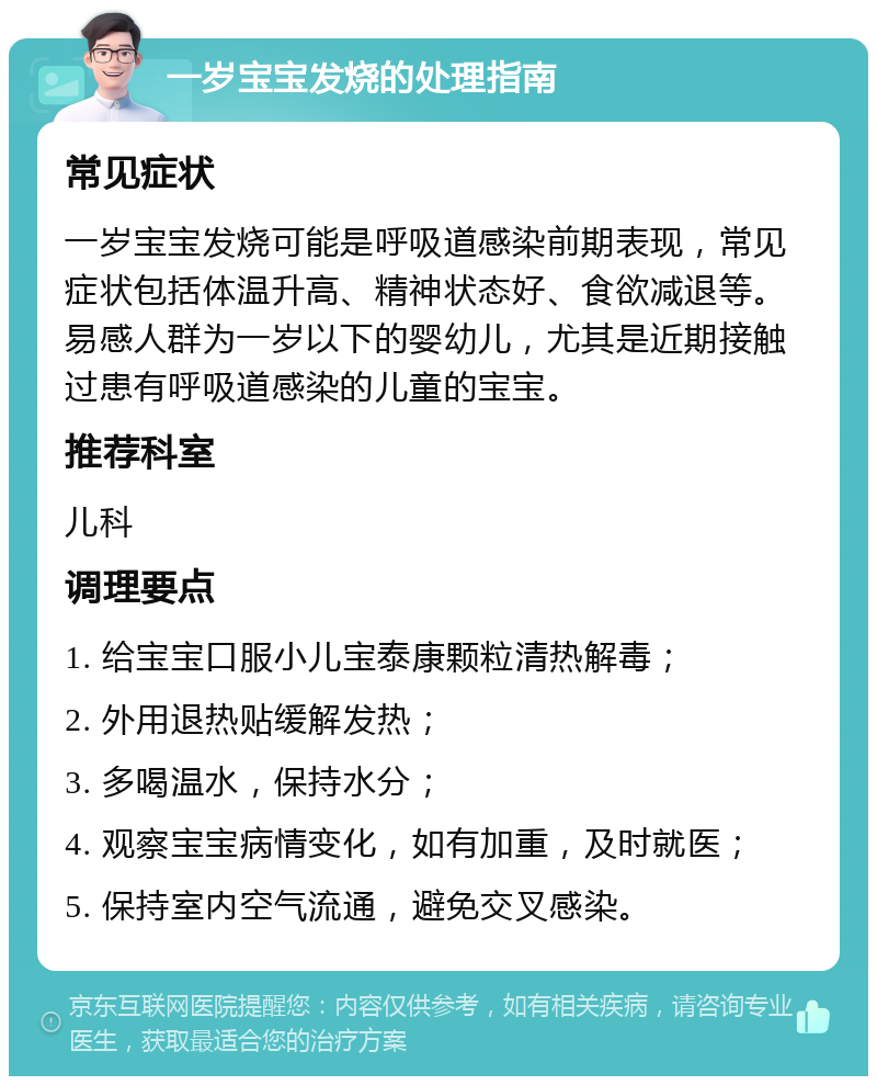 一岁宝宝发烧的处理指南 常见症状 一岁宝宝发烧可能是呼吸道感染前期表现，常见症状包括体温升高、精神状态好、食欲减退等。易感人群为一岁以下的婴幼儿，尤其是近期接触过患有呼吸道感染的儿童的宝宝。 推荐科室 儿科 调理要点 1. 给宝宝口服小儿宝泰康颗粒清热解毒； 2. 外用退热贴缓解发热； 3. 多喝温水，保持水分； 4. 观察宝宝病情变化，如有加重，及时就医； 5. 保持室内空气流通，避免交叉感染。