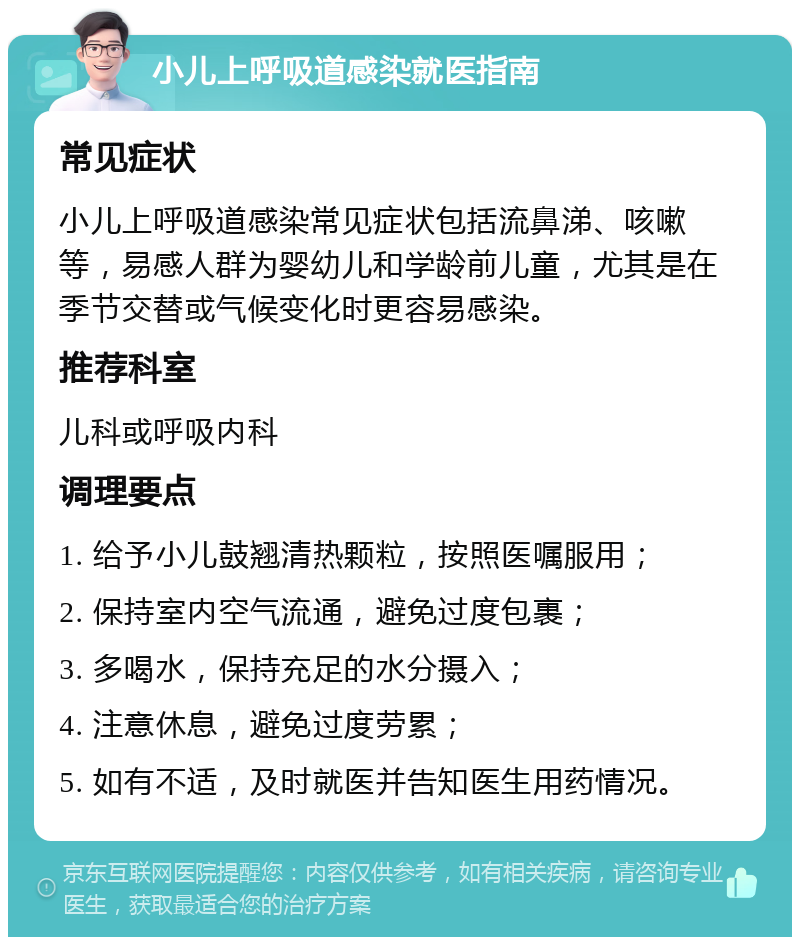 小儿上呼吸道感染就医指南 常见症状 小儿上呼吸道感染常见症状包括流鼻涕、咳嗽等，易感人群为婴幼儿和学龄前儿童，尤其是在季节交替或气候变化时更容易感染。 推荐科室 儿科或呼吸内科 调理要点 1. 给予小儿鼓翘清热颗粒，按照医嘱服用； 2. 保持室内空气流通，避免过度包裹； 3. 多喝水，保持充足的水分摄入； 4. 注意休息，避免过度劳累； 5. 如有不适，及时就医并告知医生用药情况。