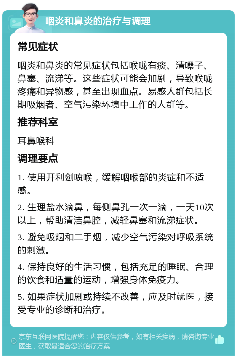 咽炎和鼻炎的治疗与调理 常见症状 咽炎和鼻炎的常见症状包括喉咙有痰、清嗓子、鼻塞、流涕等。这些症状可能会加剧，导致喉咙疼痛和异物感，甚至出现血点。易感人群包括长期吸烟者、空气污染环境中工作的人群等。 推荐科室 耳鼻喉科 调理要点 1. 使用开利剑喷喉，缓解咽喉部的炎症和不适感。 2. 生理盐水滴鼻，每侧鼻孔一次一滴，一天10次以上，帮助清洁鼻腔，减轻鼻塞和流涕症状。 3. 避免吸烟和二手烟，减少空气污染对呼吸系统的刺激。 4. 保持良好的生活习惯，包括充足的睡眠、合理的饮食和适量的运动，增强身体免疫力。 5. 如果症状加剧或持续不改善，应及时就医，接受专业的诊断和治疗。