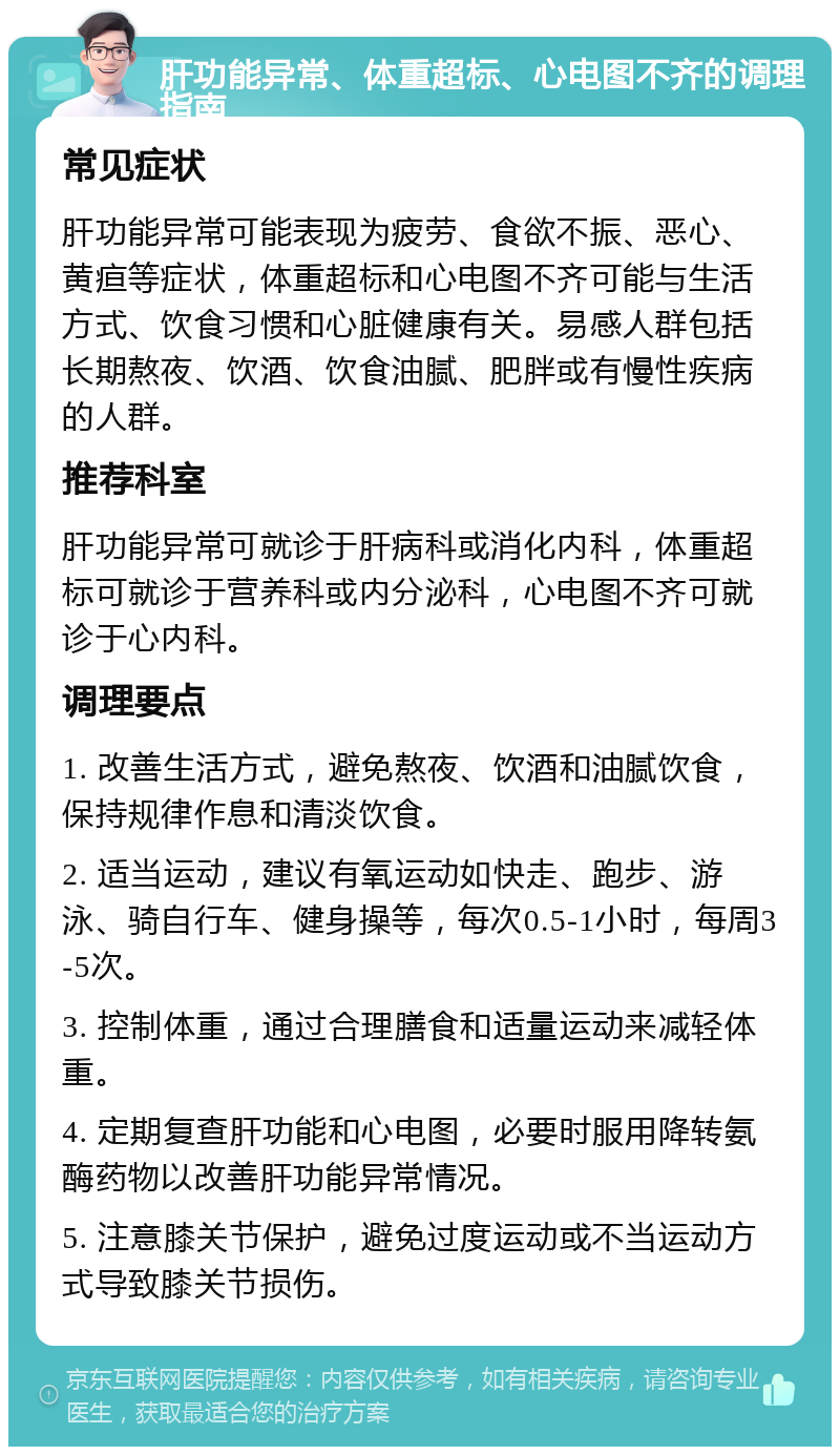 肝功能异常、体重超标、心电图不齐的调理指南 常见症状 肝功能异常可能表现为疲劳、食欲不振、恶心、黄疸等症状，体重超标和心电图不齐可能与生活方式、饮食习惯和心脏健康有关。易感人群包括长期熬夜、饮酒、饮食油腻、肥胖或有慢性疾病的人群。 推荐科室 肝功能异常可就诊于肝病科或消化内科，体重超标可就诊于营养科或内分泌科，心电图不齐可就诊于心内科。 调理要点 1. 改善生活方式，避免熬夜、饮酒和油腻饮食，保持规律作息和清淡饮食。 2. 适当运动，建议有氧运动如快走、跑步、游泳、骑自行车、健身操等，每次0.5-1小时，每周3-5次。 3. 控制体重，通过合理膳食和适量运动来减轻体重。 4. 定期复查肝功能和心电图，必要时服用降转氨酶药物以改善肝功能异常情况。 5. 注意膝关节保护，避免过度运动或不当运动方式导致膝关节损伤。