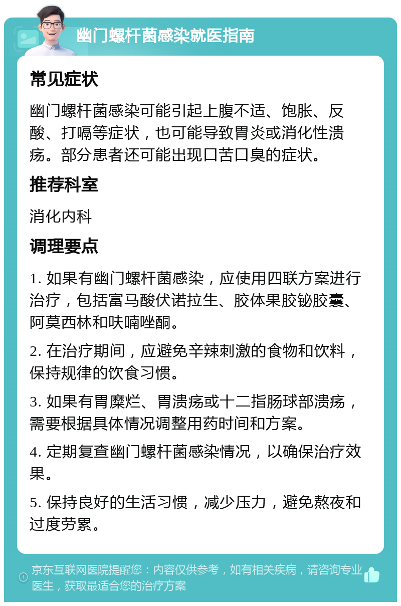 幽门螺杆菌感染就医指南 常见症状 幽门螺杆菌感染可能引起上腹不适、饱胀、反酸、打嗝等症状，也可能导致胃炎或消化性溃疡。部分患者还可能出现口苦口臭的症状。 推荐科室 消化内科 调理要点 1. 如果有幽门螺杆菌感染，应使用四联方案进行治疗，包括富马酸伏诺拉生、胶体果胶铋胶囊、阿莫西林和呋喃唑酮。 2. 在治疗期间，应避免辛辣刺激的食物和饮料，保持规律的饮食习惯。 3. 如果有胃糜烂、胃溃疡或十二指肠球部溃疡，需要根据具体情况调整用药时间和方案。 4. 定期复查幽门螺杆菌感染情况，以确保治疗效果。 5. 保持良好的生活习惯，减少压力，避免熬夜和过度劳累。