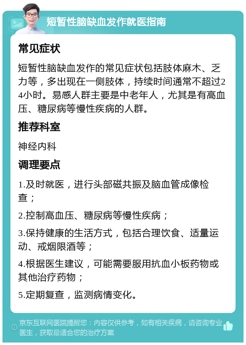 短暂性脑缺血发作就医指南 常见症状 短暂性脑缺血发作的常见症状包括肢体麻木、乏力等，多出现在一侧肢体，持续时间通常不超过24小时。易感人群主要是中老年人，尤其是有高血压、糖尿病等慢性疾病的人群。 推荐科室 神经内科 调理要点 1.及时就医，进行头部磁共振及脑血管成像检查； 2.控制高血压、糖尿病等慢性疾病； 3.保持健康的生活方式，包括合理饮食、适量运动、戒烟限酒等； 4.根据医生建议，可能需要服用抗血小板药物或其他治疗药物； 5.定期复查，监测病情变化。