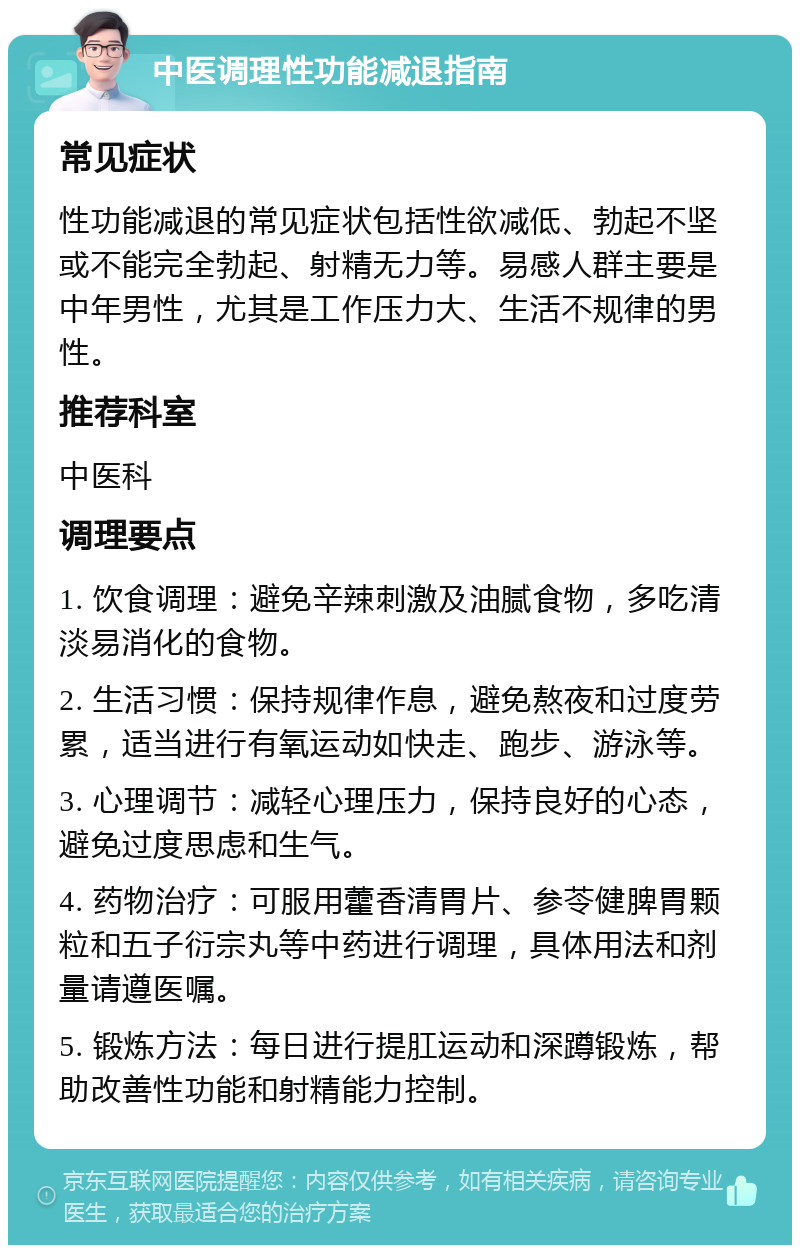 中医调理性功能减退指南 常见症状 性功能减退的常见症状包括性欲减低、勃起不坚或不能完全勃起、射精无力等。易感人群主要是中年男性，尤其是工作压力大、生活不规律的男性。 推荐科室 中医科 调理要点 1. 饮食调理：避免辛辣刺激及油腻食物，多吃清淡易消化的食物。 2. 生活习惯：保持规律作息，避免熬夜和过度劳累，适当进行有氧运动如快走、跑步、游泳等。 3. 心理调节：减轻心理压力，保持良好的心态，避免过度思虑和生气。 4. 药物治疗：可服用藿香清胃片、参苓健脾胃颗粒和五子衍宗丸等中药进行调理，具体用法和剂量请遵医嘱。 5. 锻炼方法：每日进行提肛运动和深蹲锻炼，帮助改善性功能和射精能力控制。