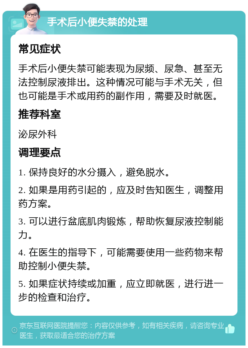 手术后小便失禁的处理 常见症状 手术后小便失禁可能表现为尿频、尿急、甚至无法控制尿液排出。这种情况可能与手术无关，但也可能是手术或用药的副作用，需要及时就医。 推荐科室 泌尿外科 调理要点 1. 保持良好的水分摄入，避免脱水。 2. 如果是用药引起的，应及时告知医生，调整用药方案。 3. 可以进行盆底肌肉锻炼，帮助恢复尿液控制能力。 4. 在医生的指导下，可能需要使用一些药物来帮助控制小便失禁。 5. 如果症状持续或加重，应立即就医，进行进一步的检查和治疗。