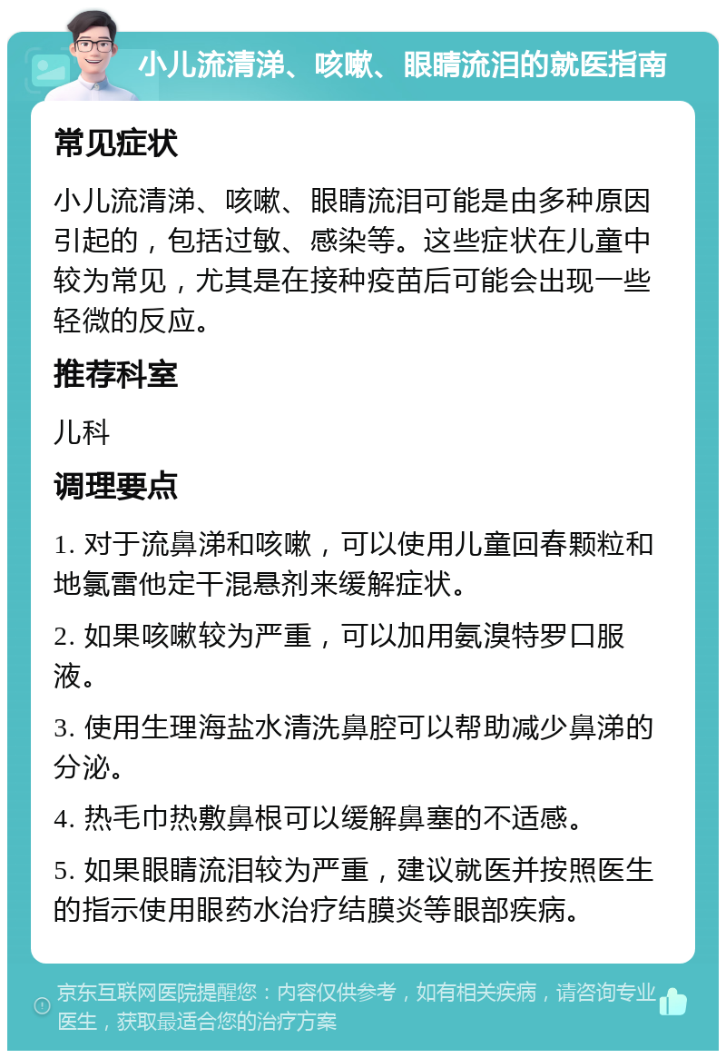 小儿流清涕、咳嗽、眼睛流泪的就医指南 常见症状 小儿流清涕、咳嗽、眼睛流泪可能是由多种原因引起的，包括过敏、感染等。这些症状在儿童中较为常见，尤其是在接种疫苗后可能会出现一些轻微的反应。 推荐科室 儿科 调理要点 1. 对于流鼻涕和咳嗽，可以使用儿童回春颗粒和地氯雷他定干混悬剂来缓解症状。 2. 如果咳嗽较为严重，可以加用氨溴特罗口服液。 3. 使用生理海盐水清洗鼻腔可以帮助减少鼻涕的分泌。 4. 热毛巾热敷鼻根可以缓解鼻塞的不适感。 5. 如果眼睛流泪较为严重，建议就医并按照医生的指示使用眼药水治疗结膜炎等眼部疾病。