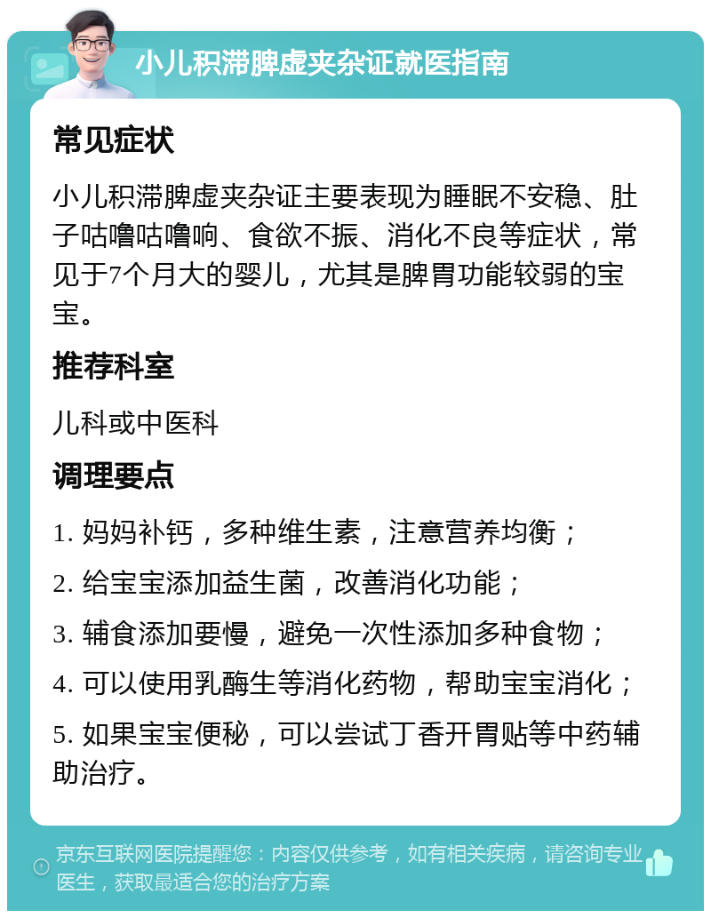 小儿积滞脾虚夹杂证就医指南 常见症状 小儿积滞脾虚夹杂证主要表现为睡眠不安稳、肚子咕噜咕噜响、食欲不振、消化不良等症状，常见于7个月大的婴儿，尤其是脾胃功能较弱的宝宝。 推荐科室 儿科或中医科 调理要点 1. 妈妈补钙，多种维生素，注意营养均衡； 2. 给宝宝添加益生菌，改善消化功能； 3. 辅食添加要慢，避免一次性添加多种食物； 4. 可以使用乳酶生等消化药物，帮助宝宝消化； 5. 如果宝宝便秘，可以尝试丁香开胃贴等中药辅助治疗。