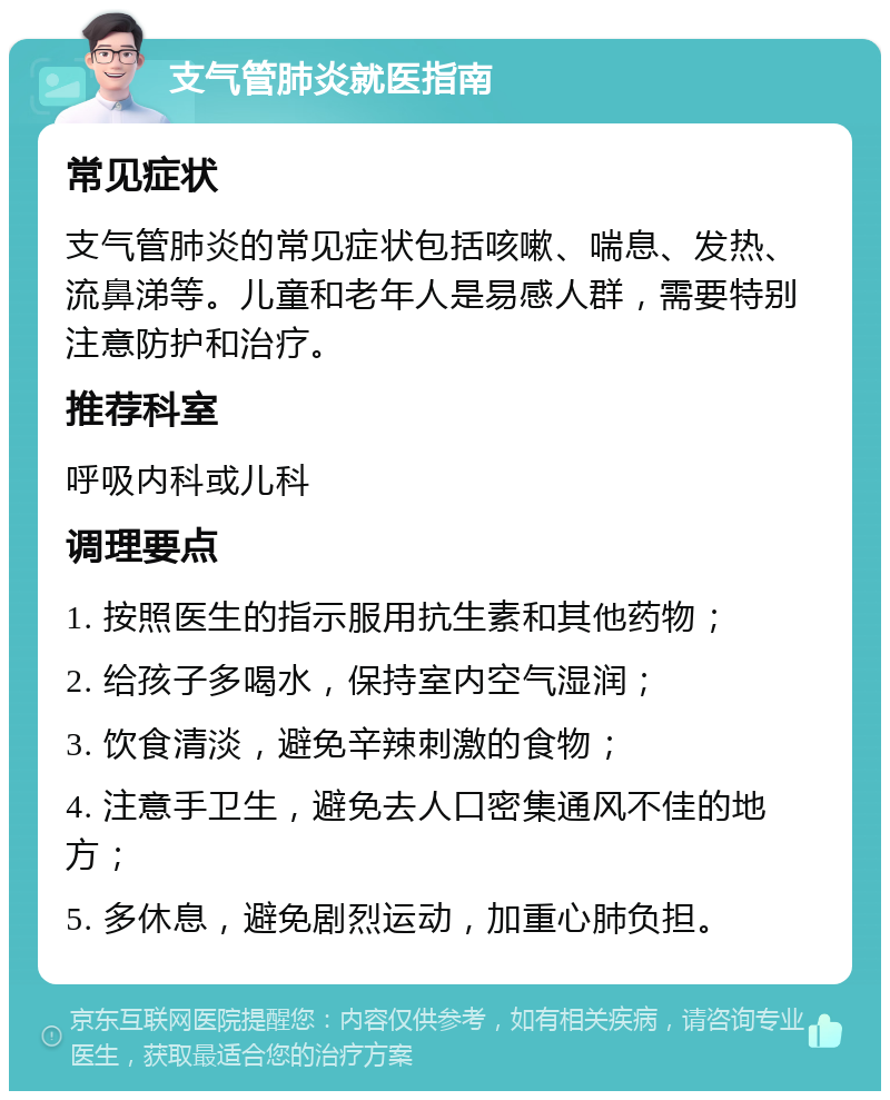 支气管肺炎就医指南 常见症状 支气管肺炎的常见症状包括咳嗽、喘息、发热、流鼻涕等。儿童和老年人是易感人群，需要特别注意防护和治疗。 推荐科室 呼吸内科或儿科 调理要点 1. 按照医生的指示服用抗生素和其他药物； 2. 给孩子多喝水，保持室内空气湿润； 3. 饮食清淡，避免辛辣刺激的食物； 4. 注意手卫生，避免去人口密集通风不佳的地方； 5. 多休息，避免剧烈运动，加重心肺负担。