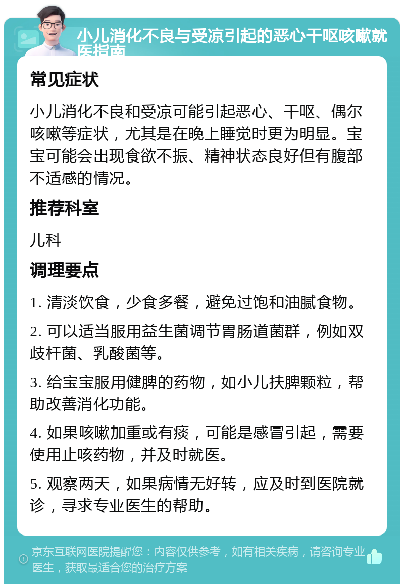 小儿消化不良与受凉引起的恶心干呕咳嗽就医指南 常见症状 小儿消化不良和受凉可能引起恶心、干呕、偶尔咳嗽等症状，尤其是在晚上睡觉时更为明显。宝宝可能会出现食欲不振、精神状态良好但有腹部不适感的情况。 推荐科室 儿科 调理要点 1. 清淡饮食，少食多餐，避免过饱和油腻食物。 2. 可以适当服用益生菌调节胃肠道菌群，例如双歧杆菌、乳酸菌等。 3. 给宝宝服用健脾的药物，如小儿扶脾颗粒，帮助改善消化功能。 4. 如果咳嗽加重或有痰，可能是感冒引起，需要使用止咳药物，并及时就医。 5. 观察两天，如果病情无好转，应及时到医院就诊，寻求专业医生的帮助。