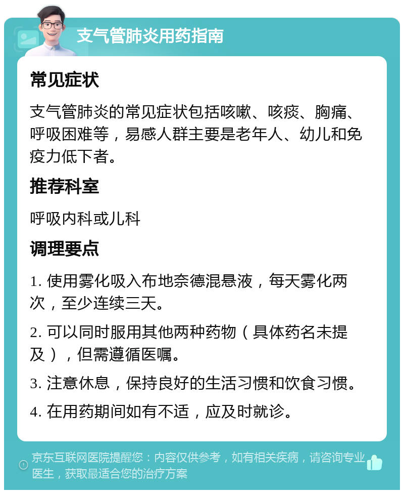 支气管肺炎用药指南 常见症状 支气管肺炎的常见症状包括咳嗽、咳痰、胸痛、呼吸困难等，易感人群主要是老年人、幼儿和免疫力低下者。 推荐科室 呼吸内科或儿科 调理要点 1. 使用雾化吸入布地奈德混悬液，每天雾化两次，至少连续三天。 2. 可以同时服用其他两种药物（具体药名未提及），但需遵循医嘱。 3. 注意休息，保持良好的生活习惯和饮食习惯。 4. 在用药期间如有不适，应及时就诊。