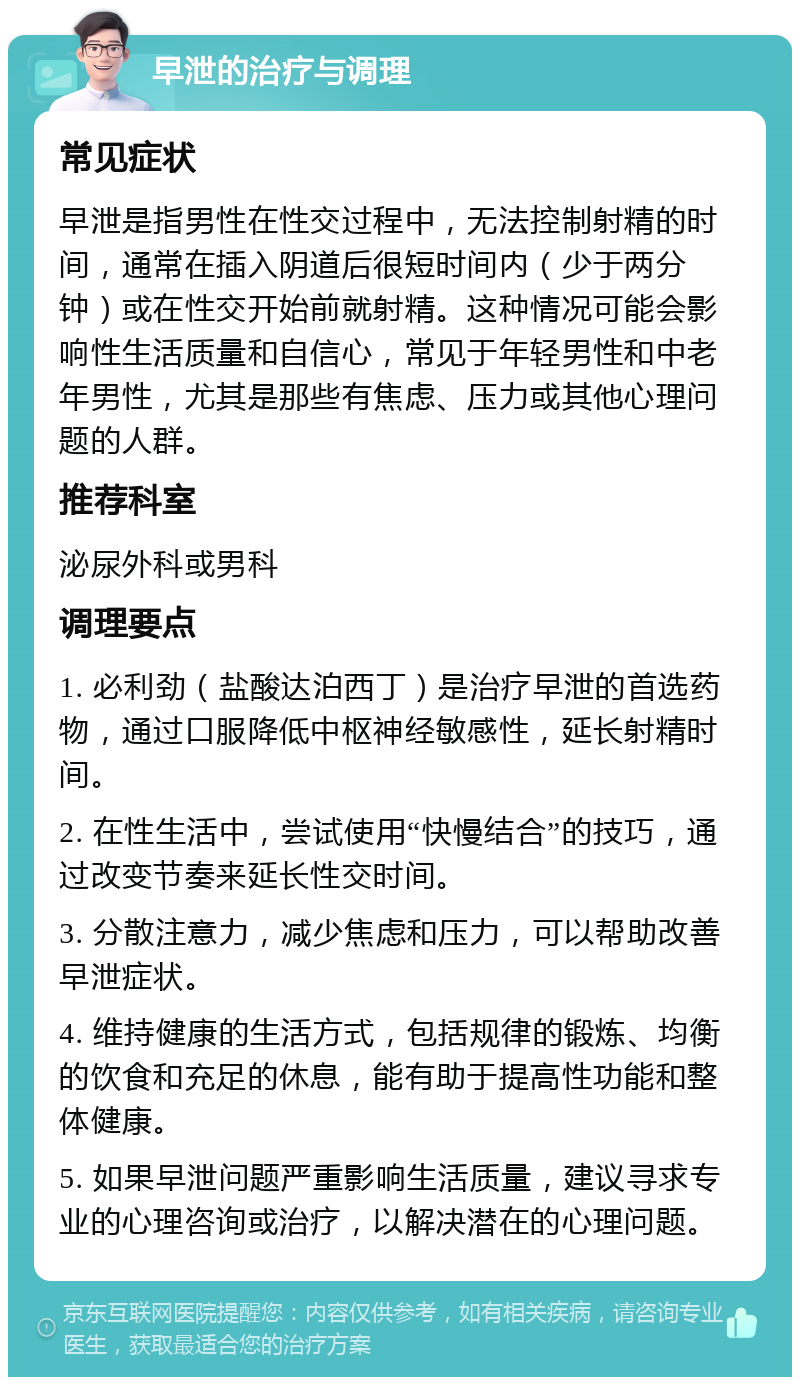 早泄的治疗与调理 常见症状 早泄是指男性在性交过程中，无法控制射精的时间，通常在插入阴道后很短时间内（少于两分钟）或在性交开始前就射精。这种情况可能会影响性生活质量和自信心，常见于年轻男性和中老年男性，尤其是那些有焦虑、压力或其他心理问题的人群。 推荐科室 泌尿外科或男科 调理要点 1. 必利劲（盐酸达泊西丁）是治疗早泄的首选药物，通过口服降低中枢神经敏感性，延长射精时间。 2. 在性生活中，尝试使用“快慢结合”的技巧，通过改变节奏来延长性交时间。 3. 分散注意力，减少焦虑和压力，可以帮助改善早泄症状。 4. 维持健康的生活方式，包括规律的锻炼、均衡的饮食和充足的休息，能有助于提高性功能和整体健康。 5. 如果早泄问题严重影响生活质量，建议寻求专业的心理咨询或治疗，以解决潜在的心理问题。