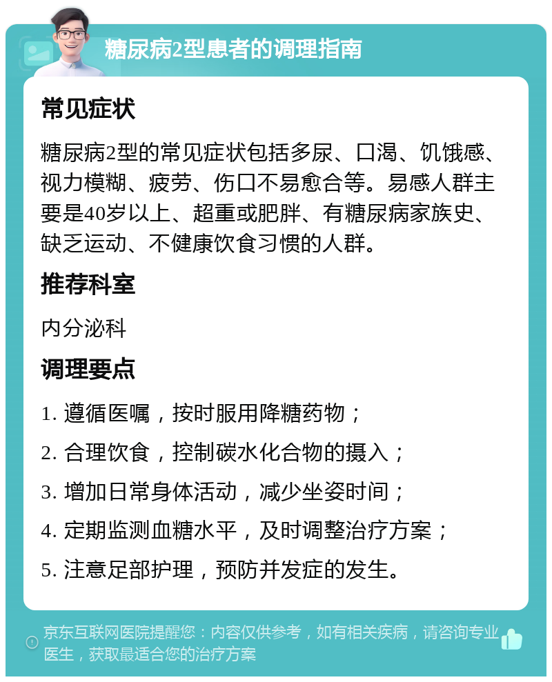 糖尿病2型患者的调理指南 常见症状 糖尿病2型的常见症状包括多尿、口渴、饥饿感、视力模糊、疲劳、伤口不易愈合等。易感人群主要是40岁以上、超重或肥胖、有糖尿病家族史、缺乏运动、不健康饮食习惯的人群。 推荐科室 内分泌科 调理要点 1. 遵循医嘱，按时服用降糖药物； 2. 合理饮食，控制碳水化合物的摄入； 3. 增加日常身体活动，减少坐姿时间； 4. 定期监测血糖水平，及时调整治疗方案； 5. 注意足部护理，预防并发症的发生。