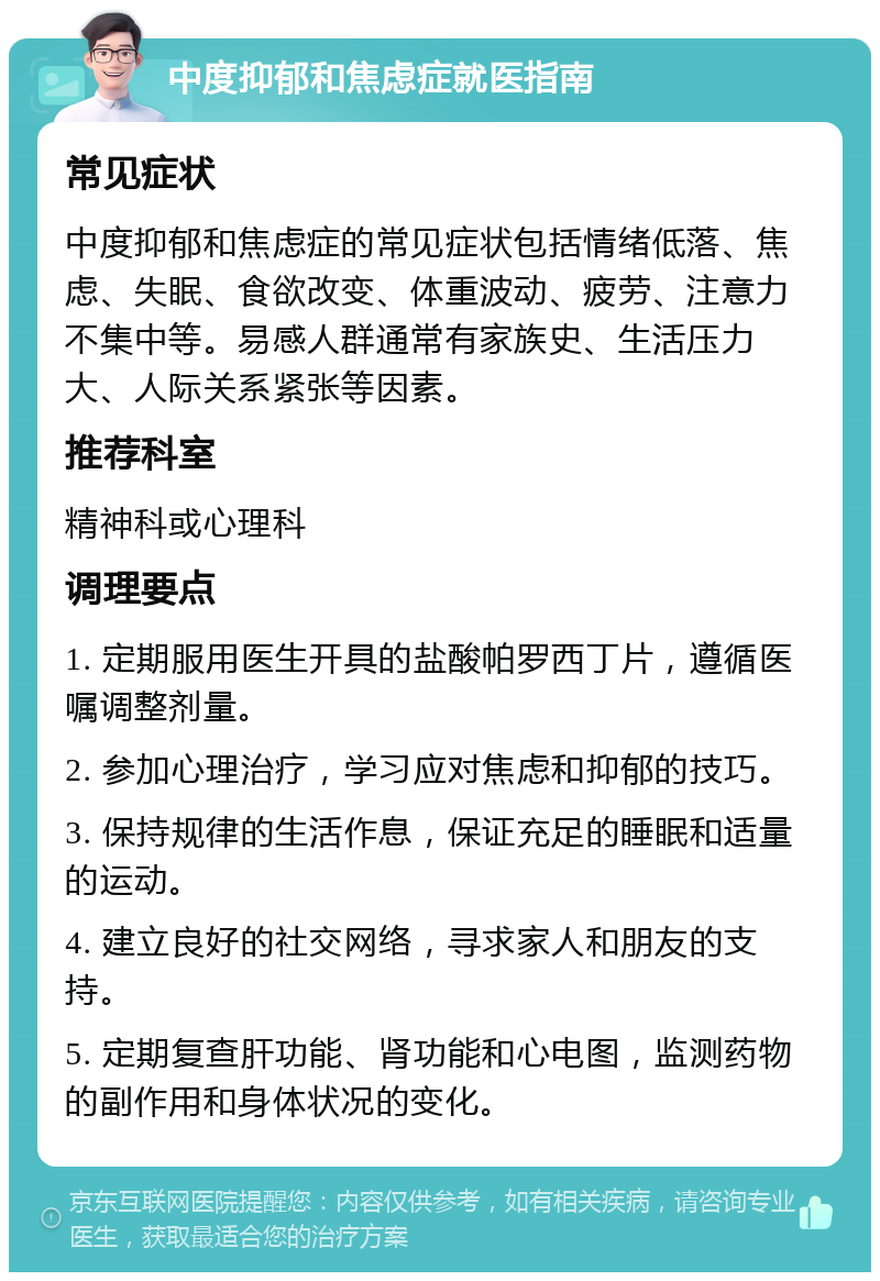 中度抑郁和焦虑症就医指南 常见症状 中度抑郁和焦虑症的常见症状包括情绪低落、焦虑、失眠、食欲改变、体重波动、疲劳、注意力不集中等。易感人群通常有家族史、生活压力大、人际关系紧张等因素。 推荐科室 精神科或心理科 调理要点 1. 定期服用医生开具的盐酸帕罗西丁片，遵循医嘱调整剂量。 2. 参加心理治疗，学习应对焦虑和抑郁的技巧。 3. 保持规律的生活作息，保证充足的睡眠和适量的运动。 4. 建立良好的社交网络，寻求家人和朋友的支持。 5. 定期复查肝功能、肾功能和心电图，监测药物的副作用和身体状况的变化。