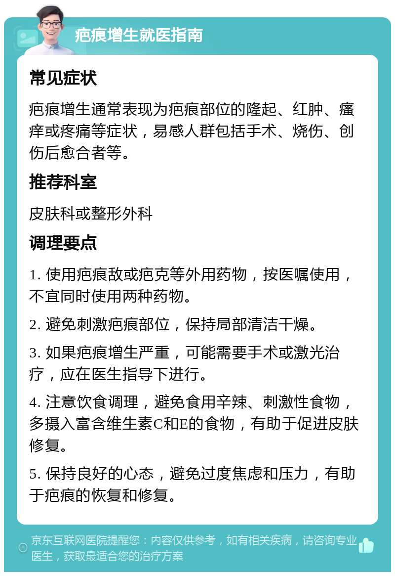 疤痕增生就医指南 常见症状 疤痕增生通常表现为疤痕部位的隆起、红肿、瘙痒或疼痛等症状，易感人群包括手术、烧伤、创伤后愈合者等。 推荐科室 皮肤科或整形外科 调理要点 1. 使用疤痕敌或疤克等外用药物，按医嘱使用，不宜同时使用两种药物。 2. 避免刺激疤痕部位，保持局部清洁干燥。 3. 如果疤痕增生严重，可能需要手术或激光治疗，应在医生指导下进行。 4. 注意饮食调理，避免食用辛辣、刺激性食物，多摄入富含维生素C和E的食物，有助于促进皮肤修复。 5. 保持良好的心态，避免过度焦虑和压力，有助于疤痕的恢复和修复。