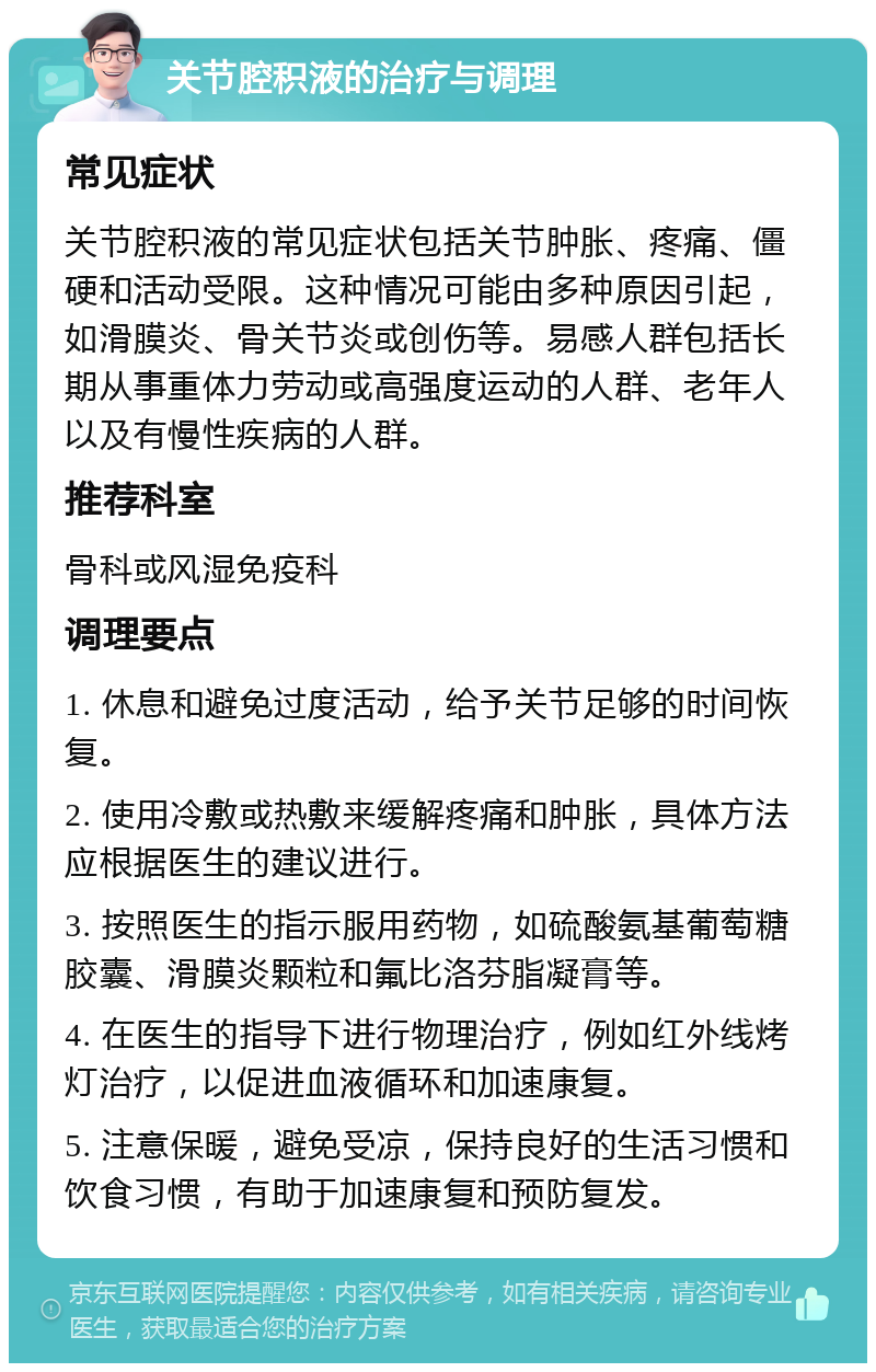 关节腔积液的治疗与调理 常见症状 关节腔积液的常见症状包括关节肿胀、疼痛、僵硬和活动受限。这种情况可能由多种原因引起，如滑膜炎、骨关节炎或创伤等。易感人群包括长期从事重体力劳动或高强度运动的人群、老年人以及有慢性疾病的人群。 推荐科室 骨科或风湿免疫科 调理要点 1. 休息和避免过度活动，给予关节足够的时间恢复。 2. 使用冷敷或热敷来缓解疼痛和肿胀，具体方法应根据医生的建议进行。 3. 按照医生的指示服用药物，如硫酸氨基葡萄糖胶囊、滑膜炎颗粒和氟比洛芬脂凝膏等。 4. 在医生的指导下进行物理治疗，例如红外线烤灯治疗，以促进血液循环和加速康复。 5. 注意保暖，避免受凉，保持良好的生活习惯和饮食习惯，有助于加速康复和预防复发。