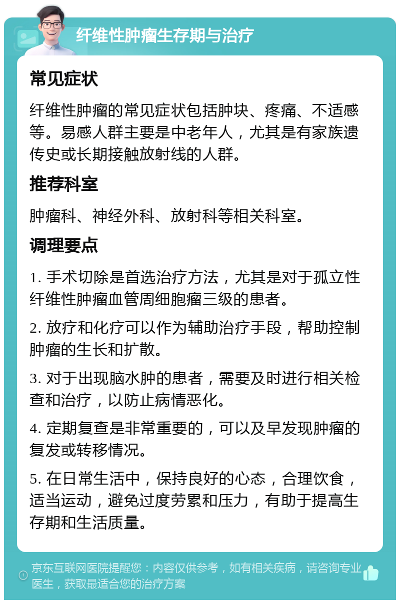 纤维性肿瘤生存期与治疗 常见症状 纤维性肿瘤的常见症状包括肿块、疼痛、不适感等。易感人群主要是中老年人，尤其是有家族遗传史或长期接触放射线的人群。 推荐科室 肿瘤科、神经外科、放射科等相关科室。 调理要点 1. 手术切除是首选治疗方法，尤其是对于孤立性纤维性肿瘤血管周细胞瘤三级的患者。 2. 放疗和化疗可以作为辅助治疗手段，帮助控制肿瘤的生长和扩散。 3. 对于出现脑水肿的患者，需要及时进行相关检查和治疗，以防止病情恶化。 4. 定期复查是非常重要的，可以及早发现肿瘤的复发或转移情况。 5. 在日常生活中，保持良好的心态，合理饮食，适当运动，避免过度劳累和压力，有助于提高生存期和生活质量。