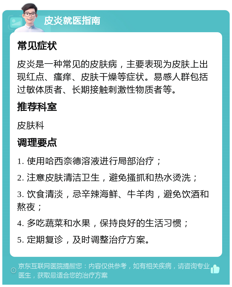 皮炎就医指南 常见症状 皮炎是一种常见的皮肤病，主要表现为皮肤上出现红点、瘙痒、皮肤干燥等症状。易感人群包括过敏体质者、长期接触刺激性物质者等。 推荐科室 皮肤科 调理要点 1. 使用哈西奈德溶液进行局部治疗； 2. 注意皮肤清洁卫生，避免搔抓和热水烫洗； 3. 饮食清淡，忌辛辣海鲜、牛羊肉，避免饮酒和熬夜； 4. 多吃蔬菜和水果，保持良好的生活习惯； 5. 定期复诊，及时调整治疗方案。