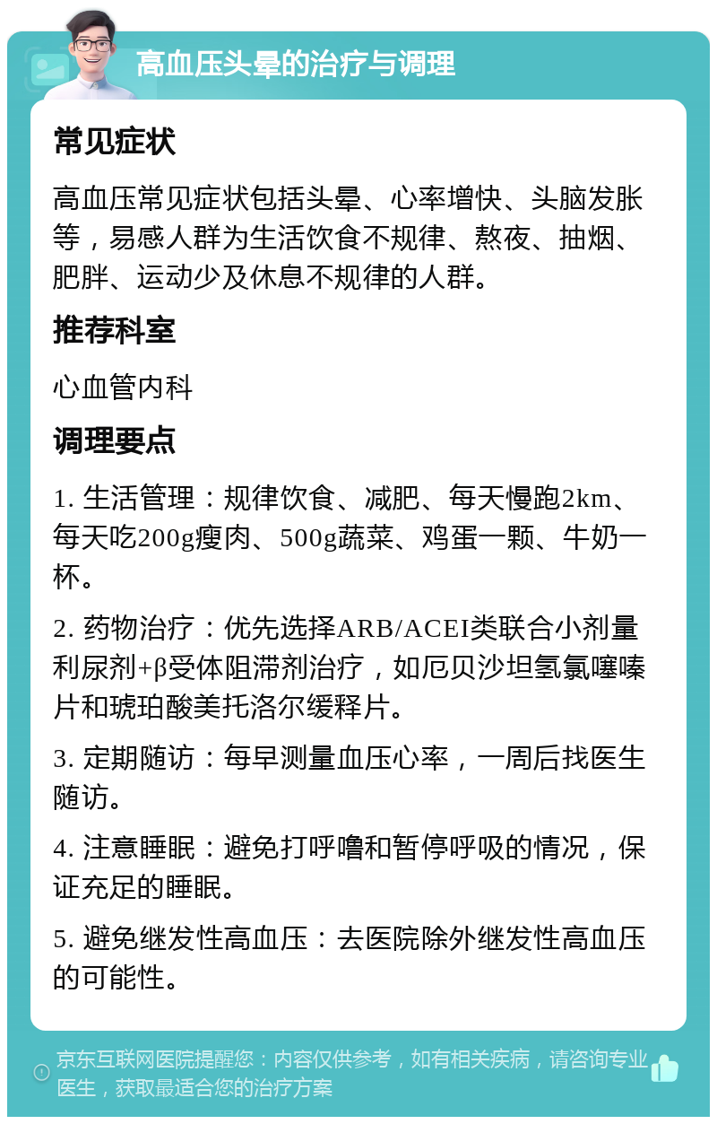 高血压头晕的治疗与调理 常见症状 高血压常见症状包括头晕、心率增快、头脑发胀等，易感人群为生活饮食不规律、熬夜、抽烟、肥胖、运动少及休息不规律的人群。 推荐科室 心血管内科 调理要点 1. 生活管理：规律饮食、减肥、每天慢跑2km、每天吃200g瘦肉、500g蔬菜、鸡蛋一颗、牛奶一杯。 2. 药物治疗：优先选择ARB/ACEI类联合小剂量利尿剂+β受体阻滞剂治疗，如厄贝沙坦氢氯噻嗪片和琥珀酸美托洛尔缓释片。 3. 定期随访：每早测量血压心率，一周后找医生随访。 4. 注意睡眠：避免打呼噜和暂停呼吸的情况，保证充足的睡眠。 5. 避免继发性高血压：去医院除外继发性高血压的可能性。