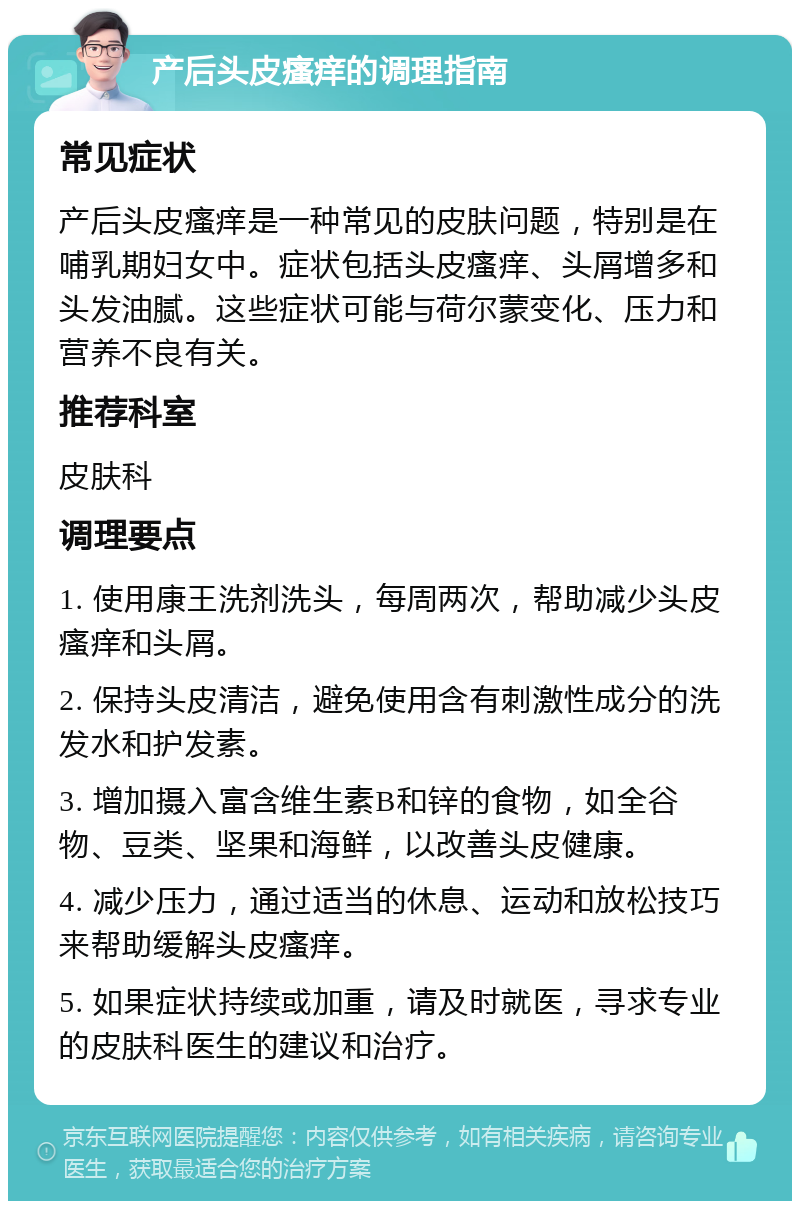 产后头皮瘙痒的调理指南 常见症状 产后头皮瘙痒是一种常见的皮肤问题，特别是在哺乳期妇女中。症状包括头皮瘙痒、头屑增多和头发油腻。这些症状可能与荷尔蒙变化、压力和营养不良有关。 推荐科室 皮肤科 调理要点 1. 使用康王洗剂洗头，每周两次，帮助减少头皮瘙痒和头屑。 2. 保持头皮清洁，避免使用含有刺激性成分的洗发水和护发素。 3. 增加摄入富含维生素B和锌的食物，如全谷物、豆类、坚果和海鲜，以改善头皮健康。 4. 减少压力，通过适当的休息、运动和放松技巧来帮助缓解头皮瘙痒。 5. 如果症状持续或加重，请及时就医，寻求专业的皮肤科医生的建议和治疗。