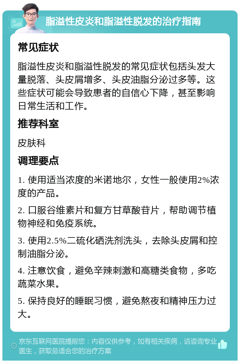 脂溢性皮炎和脂溢性脱发的治疗指南 常见症状 脂溢性皮炎和脂溢性脱发的常见症状包括头发大量脱落、头皮屑增多、头皮油脂分泌过多等。这些症状可能会导致患者的自信心下降，甚至影响日常生活和工作。 推荐科室 皮肤科 调理要点 1. 使用适当浓度的米诺地尔，女性一般使用2%浓度的产品。 2. 口服谷维素片和复方甘草酸苷片，帮助调节植物神经和免疫系统。 3. 使用2.5%二硫化硒洗剂洗头，去除头皮屑和控制油脂分泌。 4. 注意饮食，避免辛辣刺激和高糖类食物，多吃蔬菜水果。 5. 保持良好的睡眠习惯，避免熬夜和精神压力过大。