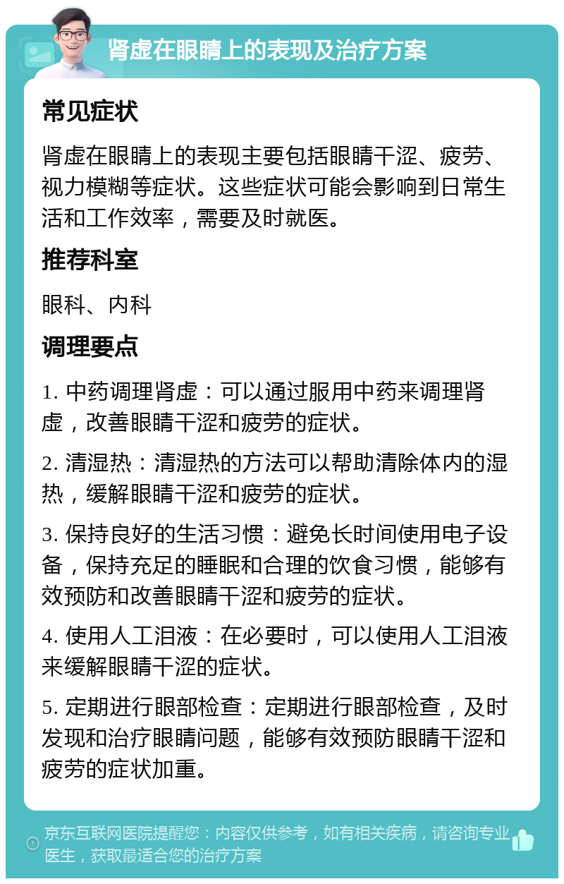 肾虚在眼睛上的表现及治疗方案 常见症状 肾虚在眼睛上的表现主要包括眼睛干涩、疲劳、视力模糊等症状。这些症状可能会影响到日常生活和工作效率，需要及时就医。 推荐科室 眼科、内科 调理要点 1. 中药调理肾虚：可以通过服用中药来调理肾虚，改善眼睛干涩和疲劳的症状。 2. 清湿热：清湿热的方法可以帮助清除体内的湿热，缓解眼睛干涩和疲劳的症状。 3. 保持良好的生活习惯：避免长时间使用电子设备，保持充足的睡眠和合理的饮食习惯，能够有效预防和改善眼睛干涩和疲劳的症状。 4. 使用人工泪液：在必要时，可以使用人工泪液来缓解眼睛干涩的症状。 5. 定期进行眼部检查：定期进行眼部检查，及时发现和治疗眼睛问题，能够有效预防眼睛干涩和疲劳的症状加重。