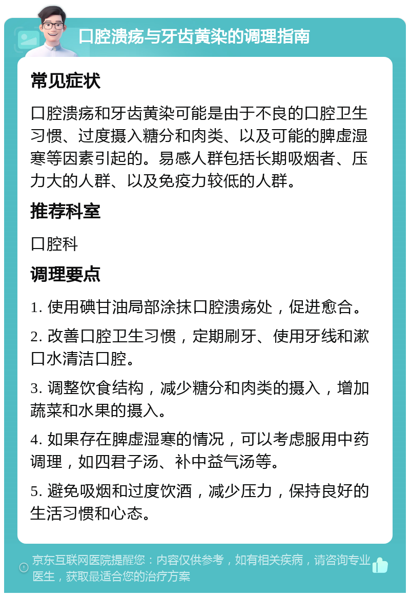 口腔溃疡与牙齿黄染的调理指南 常见症状 口腔溃疡和牙齿黄染可能是由于不良的口腔卫生习惯、过度摄入糖分和肉类、以及可能的脾虚湿寒等因素引起的。易感人群包括长期吸烟者、压力大的人群、以及免疫力较低的人群。 推荐科室 口腔科 调理要点 1. 使用碘甘油局部涂抹口腔溃疡处，促进愈合。 2. 改善口腔卫生习惯，定期刷牙、使用牙线和漱口水清洁口腔。 3. 调整饮食结构，减少糖分和肉类的摄入，增加蔬菜和水果的摄入。 4. 如果存在脾虚湿寒的情况，可以考虑服用中药调理，如四君子汤、补中益气汤等。 5. 避免吸烟和过度饮酒，减少压力，保持良好的生活习惯和心态。