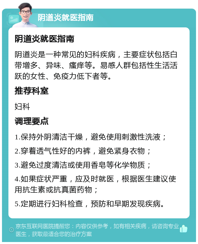 阴道炎就医指南 阴道炎就医指南 阴道炎是一种常见的妇科疾病，主要症状包括白带增多、异味、瘙痒等。易感人群包括性生活活跃的女性、免疫力低下者等。 推荐科室 妇科 调理要点 1.保持外阴清洁干燥，避免使用刺激性洗液； 2.穿着透气性好的内裤，避免紧身衣物； 3.避免过度清洁或使用香皂等化学物质； 4.如果症状严重，应及时就医，根据医生建议使用抗生素或抗真菌药物； 5.定期进行妇科检查，预防和早期发现疾病。