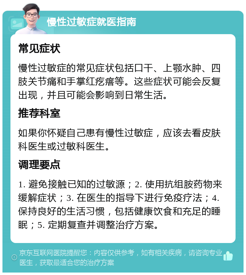 慢性过敏症就医指南 常见症状 慢性过敏症的常见症状包括口干、上颚水肿、四肢关节痛和手掌红疙瘩等。这些症状可能会反复出现，并且可能会影响到日常生活。 推荐科室 如果你怀疑自己患有慢性过敏症，应该去看皮肤科医生或过敏科医生。 调理要点 1. 避免接触已知的过敏源；2. 使用抗组胺药物来缓解症状；3. 在医生的指导下进行免疫疗法；4. 保持良好的生活习惯，包括健康饮食和充足的睡眠；5. 定期复查并调整治疗方案。