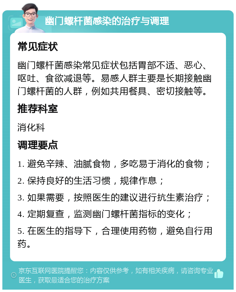 幽门螺杆菌感染的治疗与调理 常见症状 幽门螺杆菌感染常见症状包括胃部不适、恶心、呕吐、食欲减退等。易感人群主要是长期接触幽门螺杆菌的人群，例如共用餐具、密切接触等。 推荐科室 消化科 调理要点 1. 避免辛辣、油腻食物，多吃易于消化的食物； 2. 保持良好的生活习惯，规律作息； 3. 如果需要，按照医生的建议进行抗生素治疗； 4. 定期复查，监测幽门螺杆菌指标的变化； 5. 在医生的指导下，合理使用药物，避免自行用药。