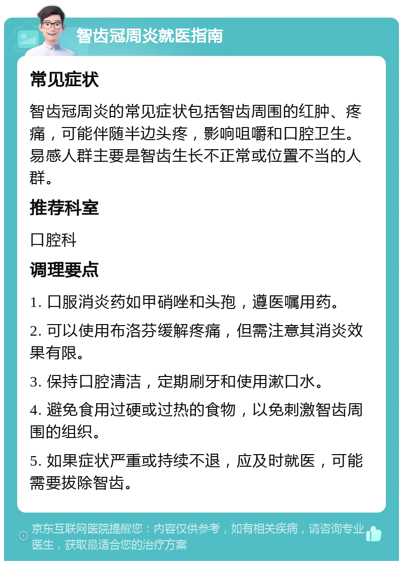 智齿冠周炎就医指南 常见症状 智齿冠周炎的常见症状包括智齿周围的红肿、疼痛，可能伴随半边头疼，影响咀嚼和口腔卫生。易感人群主要是智齿生长不正常或位置不当的人群。 推荐科室 口腔科 调理要点 1. 口服消炎药如甲硝唑和头孢，遵医嘱用药。 2. 可以使用布洛芬缓解疼痛，但需注意其消炎效果有限。 3. 保持口腔清洁，定期刷牙和使用漱口水。 4. 避免食用过硬或过热的食物，以免刺激智齿周围的组织。 5. 如果症状严重或持续不退，应及时就医，可能需要拔除智齿。