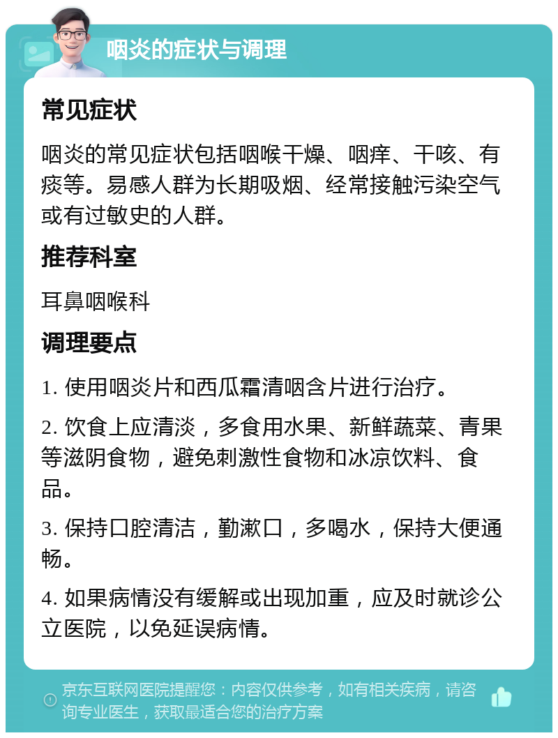 咽炎的症状与调理 常见症状 咽炎的常见症状包括咽喉干燥、咽痒、干咳、有痰等。易感人群为长期吸烟、经常接触污染空气或有过敏史的人群。 推荐科室 耳鼻咽喉科 调理要点 1. 使用咽炎片和西瓜霜清咽含片进行治疗。 2. 饮食上应清淡，多食用水果、新鲜蔬菜、青果等滋阴食物，避免刺激性食物和冰凉饮料、食品。 3. 保持口腔清洁，勤漱口，多喝水，保持大便通畅。 4. 如果病情没有缓解或出现加重，应及时就诊公立医院，以免延误病情。