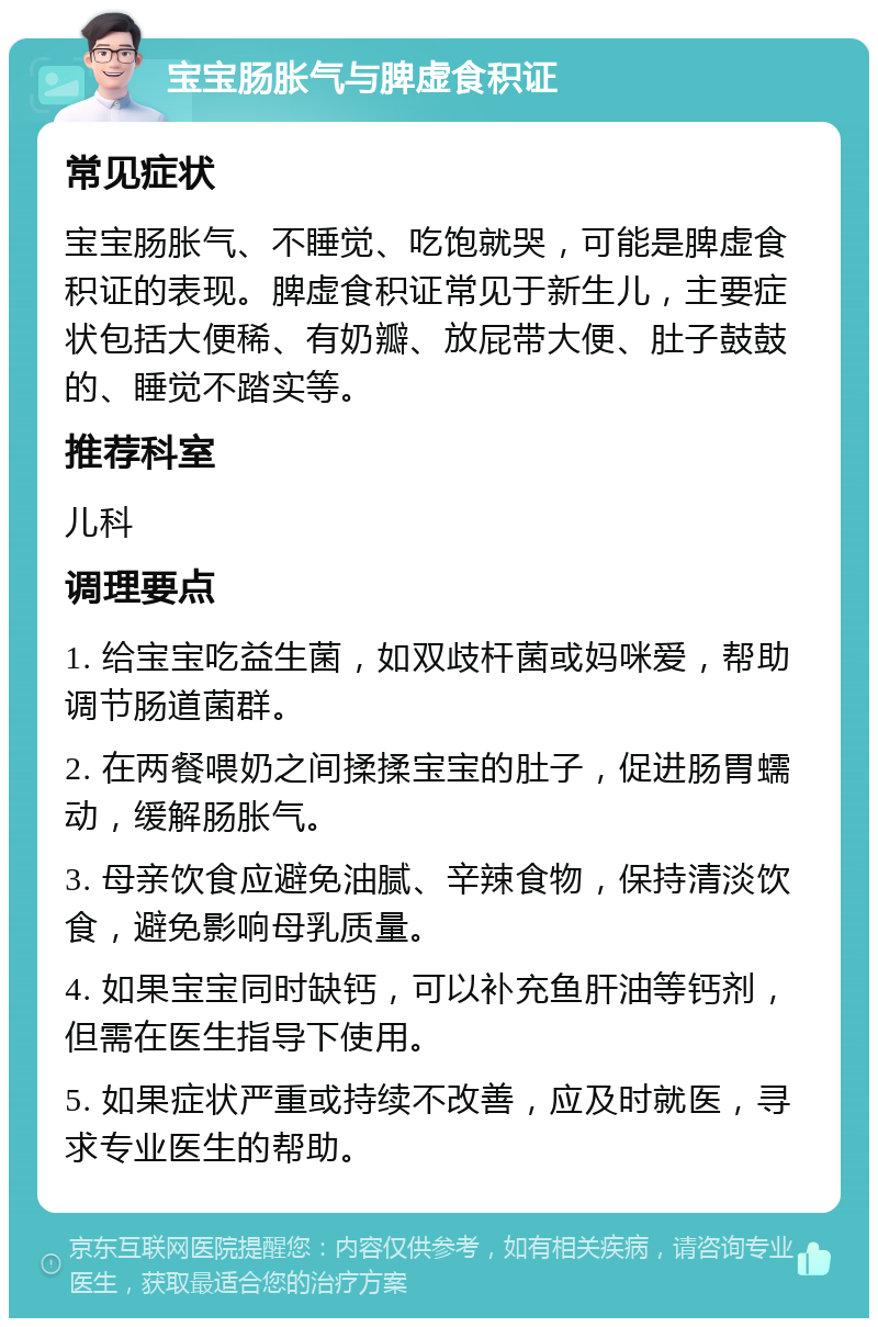 宝宝肠胀气与脾虚食积证 常见症状 宝宝肠胀气、不睡觉、吃饱就哭，可能是脾虚食积证的表现。脾虚食积证常见于新生儿，主要症状包括大便稀、有奶瓣、放屁带大便、肚子鼓鼓的、睡觉不踏实等。 推荐科室 儿科 调理要点 1. 给宝宝吃益生菌，如双歧杆菌或妈咪爱，帮助调节肠道菌群。 2. 在两餐喂奶之间揉揉宝宝的肚子，促进肠胃蠕动，缓解肠胀气。 3. 母亲饮食应避免油腻、辛辣食物，保持清淡饮食，避免影响母乳质量。 4. 如果宝宝同时缺钙，可以补充鱼肝油等钙剂，但需在医生指导下使用。 5. 如果症状严重或持续不改善，应及时就医，寻求专业医生的帮助。