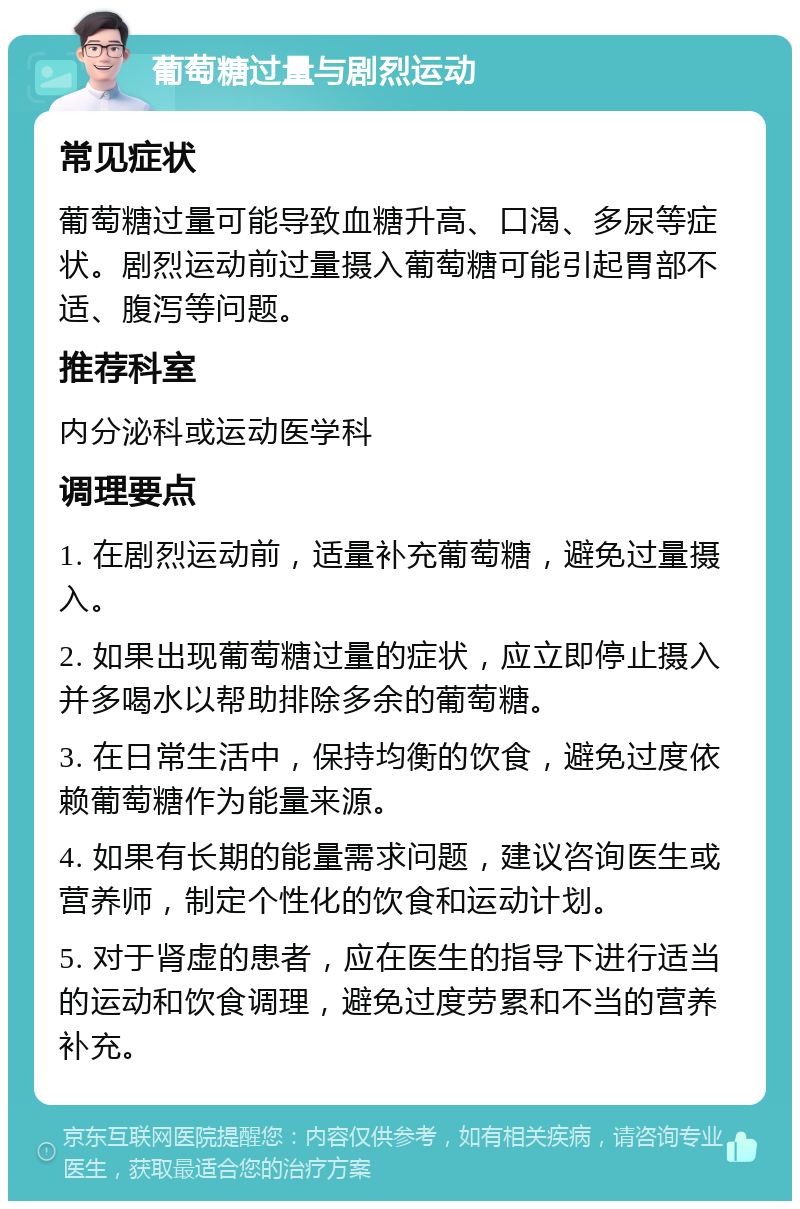 葡萄糖过量与剧烈运动 常见症状 葡萄糖过量可能导致血糖升高、口渴、多尿等症状。剧烈运动前过量摄入葡萄糖可能引起胃部不适、腹泻等问题。 推荐科室 内分泌科或运动医学科 调理要点 1. 在剧烈运动前，适量补充葡萄糖，避免过量摄入。 2. 如果出现葡萄糖过量的症状，应立即停止摄入并多喝水以帮助排除多余的葡萄糖。 3. 在日常生活中，保持均衡的饮食，避免过度依赖葡萄糖作为能量来源。 4. 如果有长期的能量需求问题，建议咨询医生或营养师，制定个性化的饮食和运动计划。 5. 对于肾虚的患者，应在医生的指导下进行适当的运动和饮食调理，避免过度劳累和不当的营养补充。