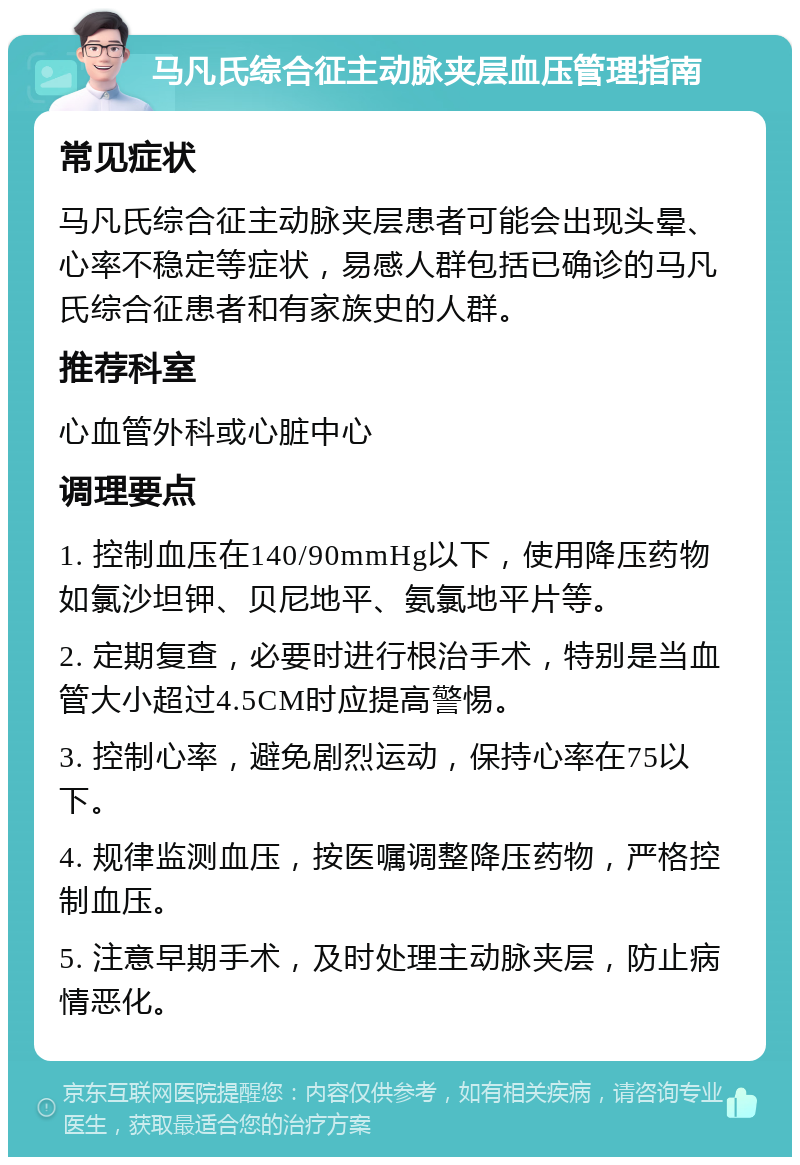 马凡氏综合征主动脉夹层血压管理指南 常见症状 马凡氏综合征主动脉夹层患者可能会出现头晕、心率不稳定等症状，易感人群包括已确诊的马凡氏综合征患者和有家族史的人群。 推荐科室 心血管外科或心脏中心 调理要点 1. 控制血压在140/90mmHg以下，使用降压药物如氯沙坦钾、贝尼地平、氨氯地平片等。 2. 定期复查，必要时进行根治手术，特别是当血管大小超过4.5CM时应提高警惕。 3. 控制心率，避免剧烈运动，保持心率在75以下。 4. 规律监测血压，按医嘱调整降压药物，严格控制血压。 5. 注意早期手术，及时处理主动脉夹层，防止病情恶化。