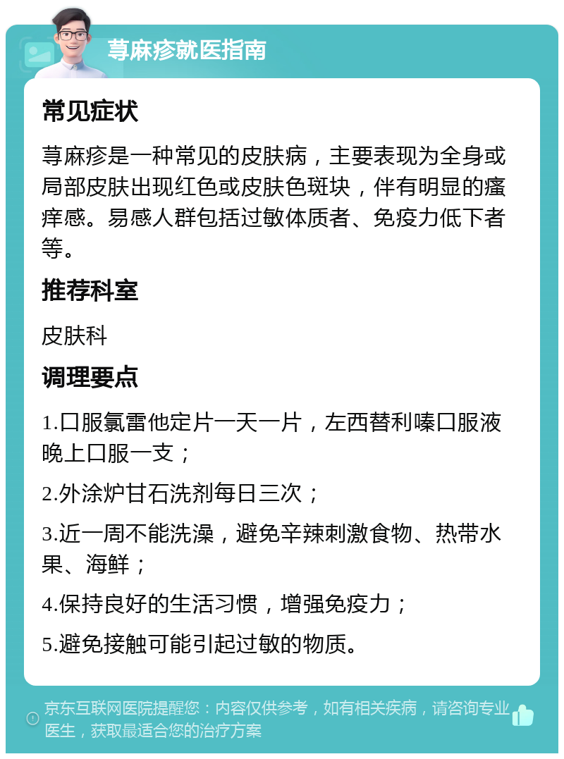 荨麻疹就医指南 常见症状 荨麻疹是一种常见的皮肤病，主要表现为全身或局部皮肤出现红色或皮肤色斑块，伴有明显的瘙痒感。易感人群包括过敏体质者、免疫力低下者等。 推荐科室 皮肤科 调理要点 1.口服氯雷他定片一天一片，左西替利嗪口服液晚上口服一支； 2.外涂炉甘石洗剂每日三次； 3.近一周不能洗澡，避免辛辣刺激食物、热带水果、海鲜； 4.保持良好的生活习惯，增强免疫力； 5.避免接触可能引起过敏的物质。