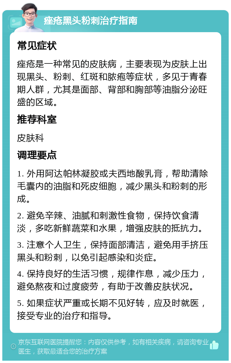 痤疮黑头粉刺治疗指南 常见症状 痤疮是一种常见的皮肤病，主要表现为皮肤上出现黑头、粉刺、红斑和脓疱等症状，多见于青春期人群，尤其是面部、背部和胸部等油脂分泌旺盛的区域。 推荐科室 皮肤科 调理要点 1. 外用阿达帕林凝胶或夫西地酸乳膏，帮助清除毛囊内的油脂和死皮细胞，减少黑头和粉刺的形成。 2. 避免辛辣、油腻和刺激性食物，保持饮食清淡，多吃新鲜蔬菜和水果，增强皮肤的抵抗力。 3. 注意个人卫生，保持面部清洁，避免用手挤压黑头和粉刺，以免引起感染和炎症。 4. 保持良好的生活习惯，规律作息，减少压力，避免熬夜和过度疲劳，有助于改善皮肤状况。 5. 如果症状严重或长期不见好转，应及时就医，接受专业的治疗和指导。