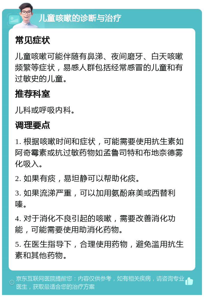 儿童咳嗽的诊断与治疗 常见症状 儿童咳嗽可能伴随有鼻涕、夜间磨牙、白天咳嗽频繁等症状，易感人群包括经常感冒的儿童和有过敏史的儿童。 推荐科室 儿科或呼吸内科。 调理要点 1. 根据咳嗽时间和症状，可能需要使用抗生素如阿奇霉素或抗过敏药物如孟鲁司特和布地奈德雾化吸入。 2. 如果有痰，易坦静可以帮助化痰。 3. 如果流涕严重，可以加用氨酚麻美或西替利嗪。 4. 对于消化不良引起的咳嗽，需要改善消化功能，可能需要使用助消化药物。 5. 在医生指导下，合理使用药物，避免滥用抗生素和其他药物。