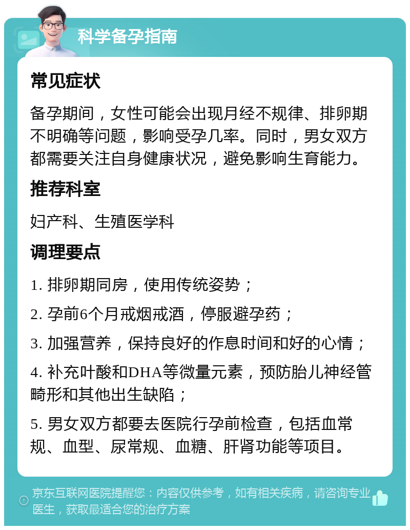 科学备孕指南 常见症状 备孕期间，女性可能会出现月经不规律、排卵期不明确等问题，影响受孕几率。同时，男女双方都需要关注自身健康状况，避免影响生育能力。 推荐科室 妇产科、生殖医学科 调理要点 1. 排卵期同房，使用传统姿势； 2. 孕前6个月戒烟戒酒，停服避孕药； 3. 加强营养，保持良好的作息时间和好的心情； 4. 补充叶酸和DHA等微量元素，预防胎儿神经管畸形和其他出生缺陷； 5. 男女双方都要去医院行孕前检查，包括血常规、血型、尿常规、血糖、肝肾功能等项目。