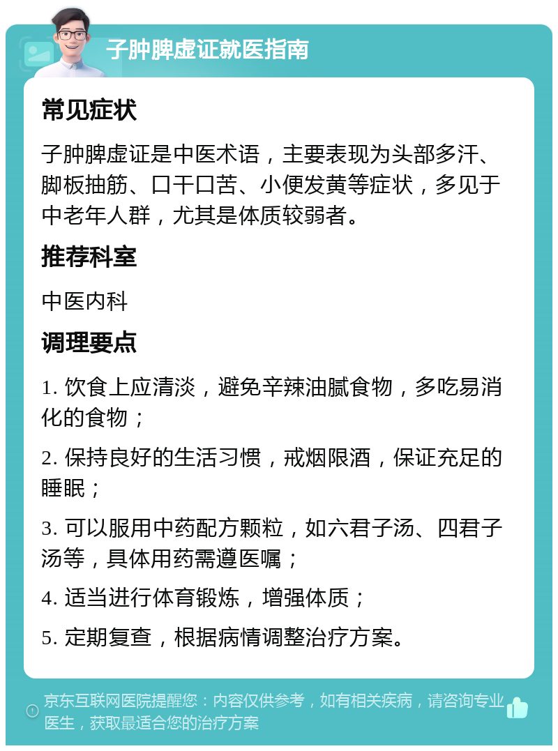 子肿脾虚证就医指南 常见症状 子肿脾虚证是中医术语，主要表现为头部多汗、脚板抽筋、口干口苦、小便发黄等症状，多见于中老年人群，尤其是体质较弱者。 推荐科室 中医内科 调理要点 1. 饮食上应清淡，避免辛辣油腻食物，多吃易消化的食物； 2. 保持良好的生活习惯，戒烟限酒，保证充足的睡眠； 3. 可以服用中药配方颗粒，如六君子汤、四君子汤等，具体用药需遵医嘱； 4. 适当进行体育锻炼，增强体质； 5. 定期复查，根据病情调整治疗方案。